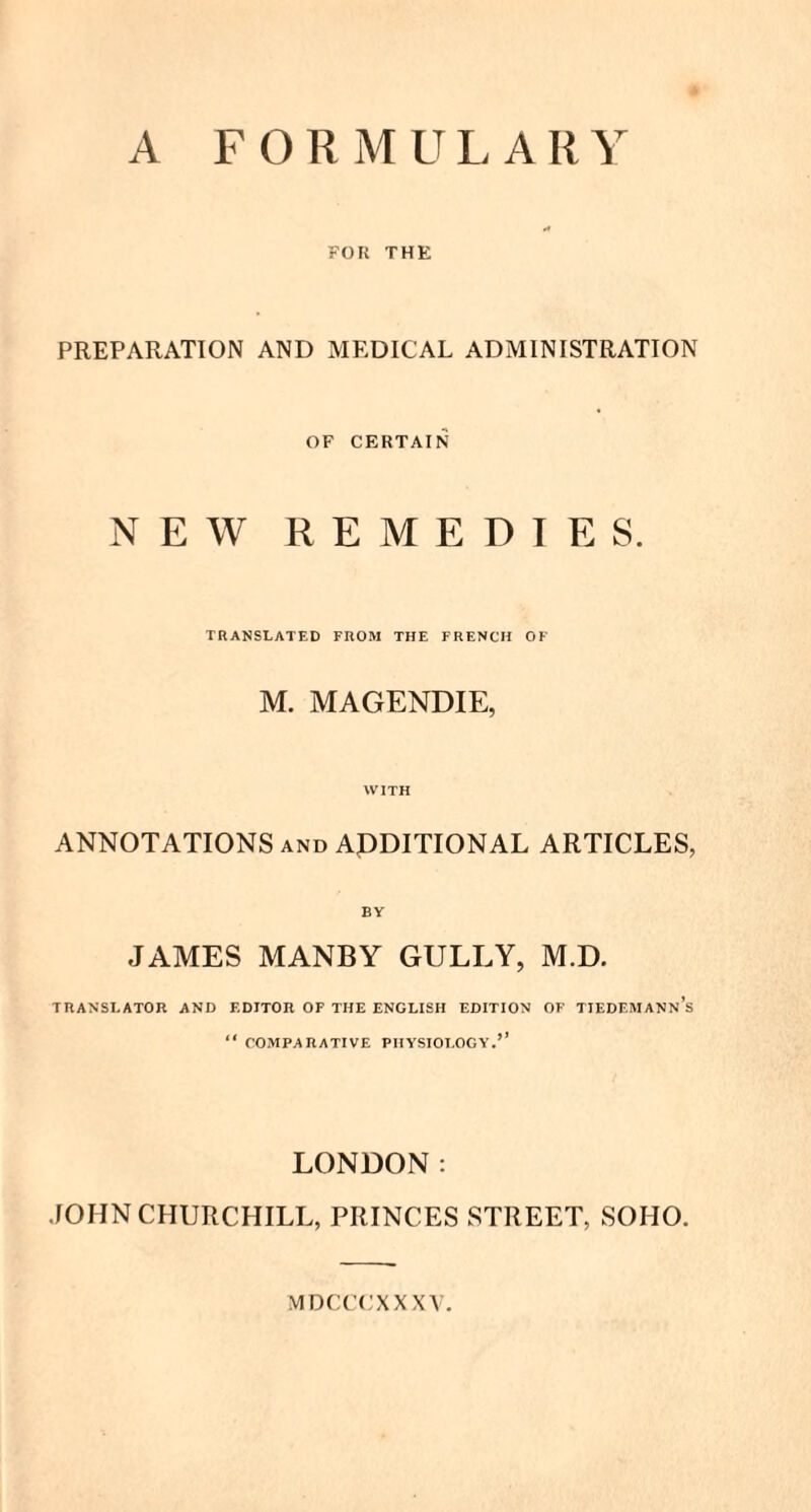 FOIi THE PREPARATION AND MEDICAL ADMINISTRATION OF CERTAIN NEW REMEDIES. TRANSLATED FROM THE FRENCH OF M. MAGENDIE, WITH ANNOTATIONS and ADDITIONAL ARTICLES, BY JAMES MANBY GULLY, M.D. TRANSLATOR AND EDITOR OF THE ENGLISH EDITION OF TIEDEMANNS “ COMPARATIVE PHYSIOLOGY LONDON: JOHN CHURCHILL, PRINCES STREET, SOHO. MDCCCXXXY.