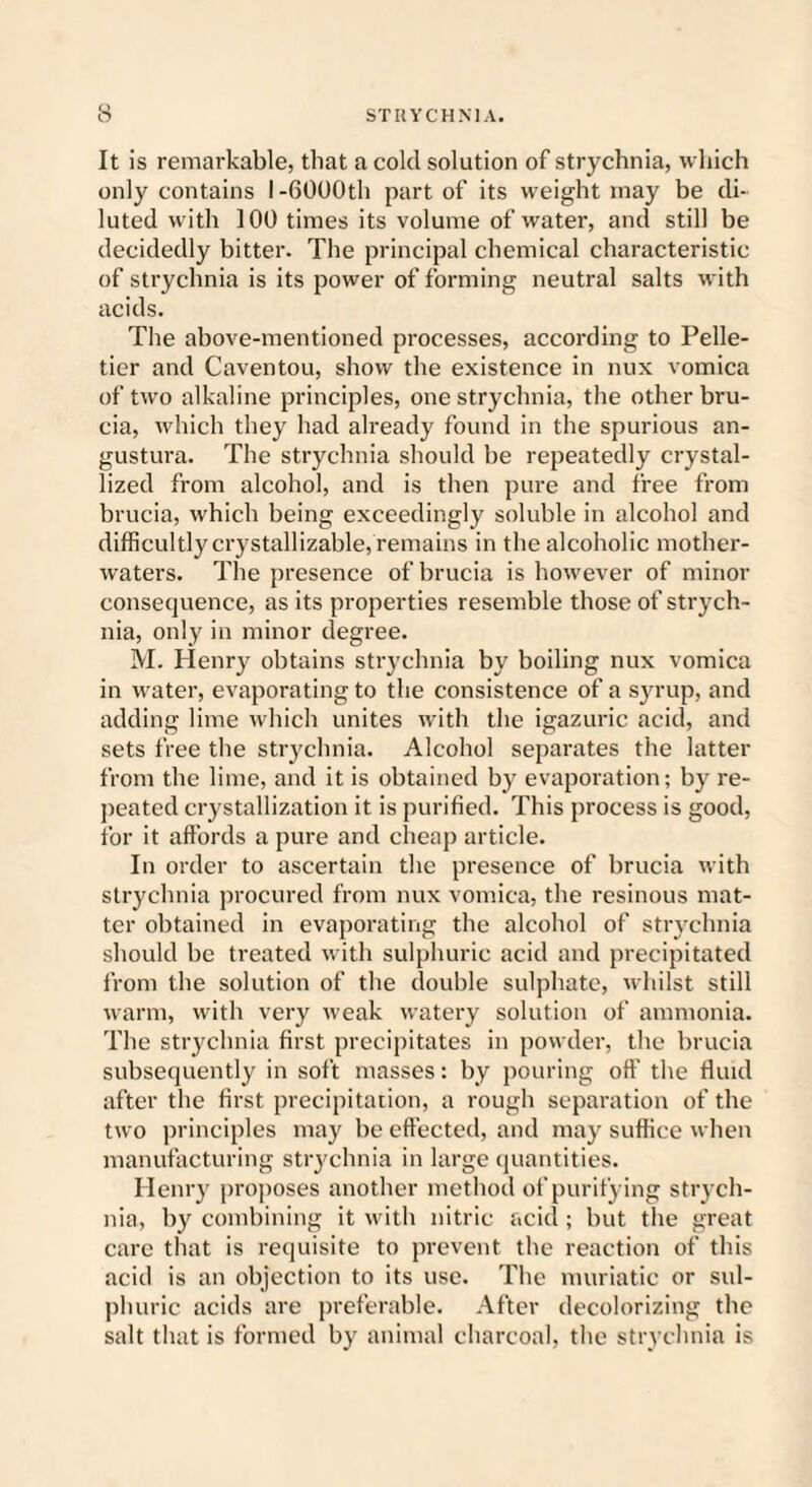 It is remarkable, that a cold solution of strychnia, which only contains I -6000th part of its weight may be di¬ luted with 100 times its volume of water, and still be decidedly bitter. The principal chemical characteristic of strychnia is its power of forming neutral salts with acids. The above-mentioned processes, according to Pelle¬ tier and Caventou, show the existence in nux vomica of two alkaline principles, one strychnia, the other bru- cia, which they had already found in the spurious an- gustura. The strychnia should be repeatedly crystal¬ lized from alcohol, and is then pure and free from brucia, which being exceedingly soluble in alcohol and difficultly crystallizable, remains in the alcoholic mother- waters. The presence of brucia is however of minor consequence, as its properties resemble those of strych¬ nia, only in minor degree. M. Henry obtains strychnia by boiling nux vomica in water, evaporating to the consistence of a syrup, and adding lime which unites with the igazuric acid, and sets free the strychnia. Alcohol separates the latter from the lime, and it is obtained by evaporation; by re¬ peated crystallization it is purified. This process is good, for it affords a pure and cheap article. In order to ascertain the presence of brucia with strychnia procured from nux vomica, the resinous mat¬ ter obtained in evaporating the alcohol of strychnia should be treated with sulphuric acid and precipitated from the solution of the double sulphate, whilst still warm, with very weak watery solution of ammonia. The strychnia first precipitates in powder, the brucia subsequently in soft masses: by pouring off the fluid after the first precipitation, a rough separation of the two principles may be effected, and may suffice when manufacturing strychnia in large quantities. Henry proposes another method of purifying strych¬ nia, by combining it with nitric acicl; but the great care that is requisite to prevent the reaction of this acid is an objection to its use. The muriatic or sul¬ phuric acids are preferable. After decolorizing the salt that is formed by animal charcoal, the strychnia is