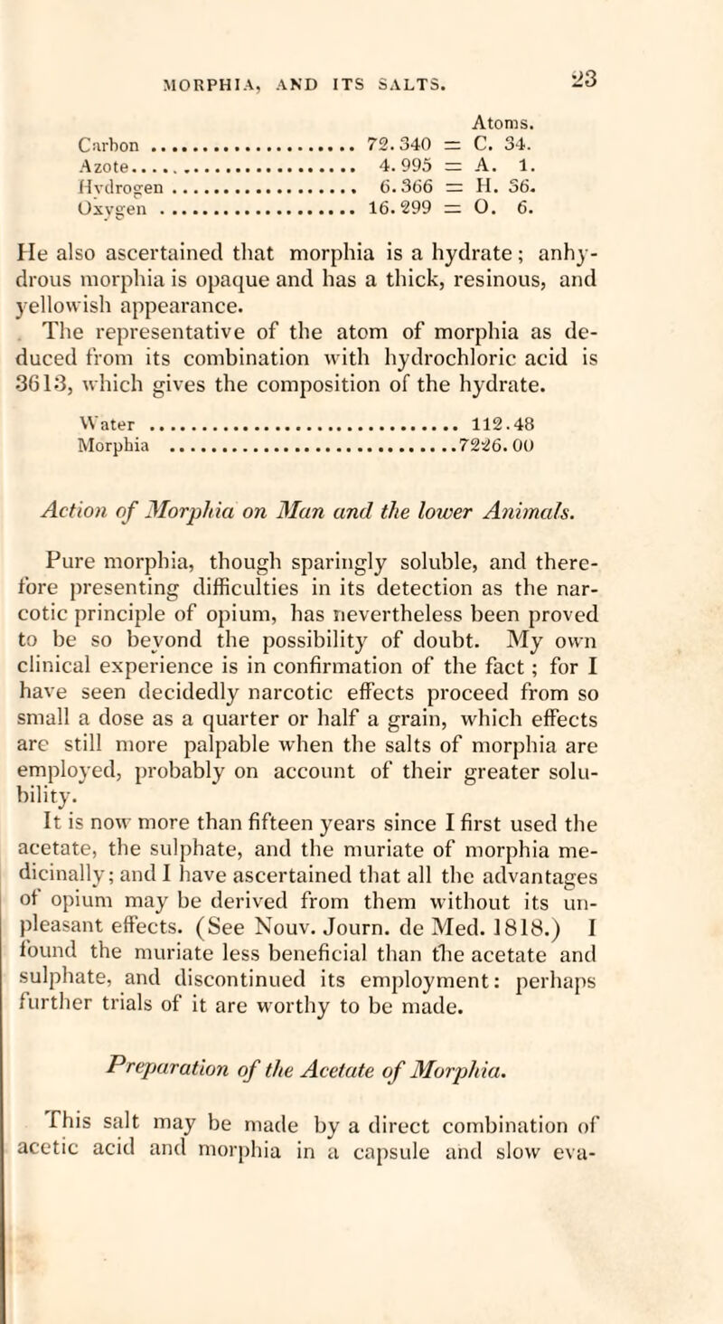 -23 Atoms. Carbon. 72.340 = C. 34. Azote... 4.995 ~ A. 1. Hvdrogen. 6.366 ~ H. 36. Oxygen . 16.299 =; O. 6. He also ascertained that morphia is a hydrate; anhy¬ drous morphia is opaque and has a thick, resinous, and yellowish appearance. The representative of the atom of morphia as de¬ duced from its combination with hydrochloric acid is 3613, which gives the composition of the hydrate. Water ... 112.48 Morphia .7226. 00 Action of Morphia on Man and the lower Animals. Pure morphia, though sparingly soluble, and there¬ fore presenting difficulties in its detection as the nar¬ cotic principle of opium, has nevertheless been proved to be so beyond the possibility of doubt. My own clinical experience is in confirmation of the fact ; for I have seen decidedly narcotic effects proceed from so small a dose as a quarter or half a grain, which effects are still more palpable when the salts of morphia are employed, probably on account of their greater solu¬ bility. It is now more than fifteen years since I first used the acetate, the sulphate, and the muriate of morphia me¬ dicinally; and I have ascertained that all the advantages ot opium may be derived from them without its un¬ pleasant effects. (See Nouv. Journ. de Med. 1818.) I found the muriate less beneficial than the acetate and sulphate, and discontinued its employment: perhaps further trials of it are worthy to be made. Preparation of the Acetate of Morphia. This salt may be made by a direct combination of acetic acid and morphia in a capsule and slow eva-