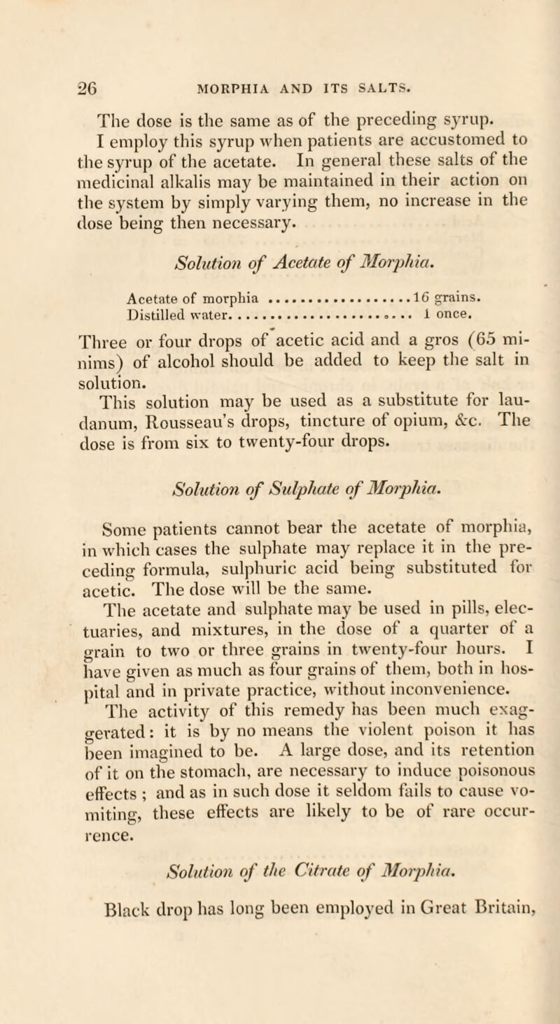 The dose is the same as of the preceding syrup. I employ this syrup when patients are accustomed to the syrup of the acetate. In general these salts of the medicinal alkalis may be maintained in their action on the system by simply varying them, no increase in the dose being then necessary. Solution of Acetate of Morphia. Acetate of morphia .16 grains. Distilled water.. 1 once. Three or four drops of acetic acid and a gros (65 mi¬ nims) of alcohol should be added to keep the salt in solution. This solution may be used as a substitute for lau¬ danum, Rousseau’s drops, tincture of opium, &c. The dose is from six to twenty-four drops. Solution of Sulphate of Morphia. Some patients cannot bear the acetate of morphia, in which cases the sulphate may replace it in the pre¬ ceding formula, sulphuric acid being substituted for acetic. The dose will be the same. The acetate and sulphate may be used in pills, elec¬ tuaries, and mixtures, in the dose of a quarter of a grain to two or three grains in twenty-four hours. I have given as much as four grains of them, both in hos¬ pital and in private practice, without inconvenience. The activity of this remedy has been much exag¬ gerated : it is by no means the violent poison it has been imagined to be. A large dose, and its retention of it on the stomach, are necessary to induce poisonous effects ; and as in such dose it seldom fails to cause vo¬ miting, these effects are likely to be of rare occur¬ rence. Solution of the Citrate of Morphia. Black drop has long been employed in Great Britain,