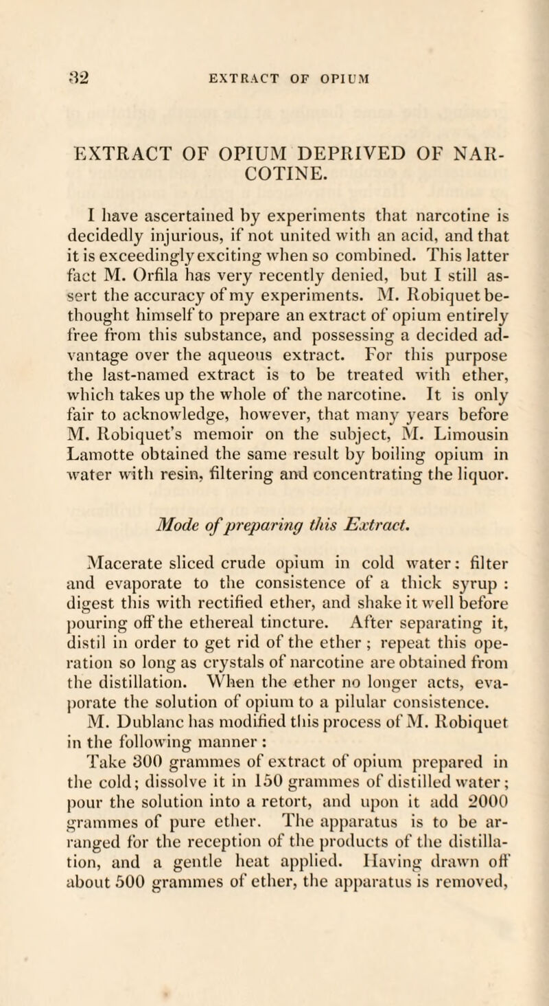 EXTRACT OF OPIUM DEPRIVED OF NAR¬ COTINE. I have ascertained by experiments that narcotine is decidedly injurious, if not united with an acid, and that it is exceedingly exciting when so combined. This latter fact M. Orfila has very recently denied, but I still as¬ sert the accuracy of my experiments. M. Robiquet be¬ thought himself to prepare an extract of opium entirely free from this substance, and possessing a decided ad¬ vantage over the aqueous extract. For this purpose the last-named extract is to be treated with ether, which takes up the whole of the narcotine. It is only fair to acknowledge, however, that many years before M. Robiquet’s memoir on the subject, M. Limousin Lamotte obtained the same result by boiling opium in water with resin, filtering and concentrating the liquor. Mode of preparing this Extract. Macerate sliced crude opium in cold water: filter and evaporate to the consistence of a thick syrup : digest this with rectified ether, and shake it well before pouring off the ethereal tincture. After separating it, distil in order to get rid of the ether ; repeat this ope¬ ration so long as crystals of narcotine are obtained from the distillation. When the ether no longer acts, eva¬ porate the solution of opium to a pilular consistence. M. Dublanc has modified this process of M. Robiquet in the following manner : Take 300 grammes of extract of opium prepared in the cold; dissolve it in 150 grammes of distilled water; pour the solution into a retort, and upon it add 2000 grammes of pure ether. The apparatus is to be ar¬ ranged for the reception of the products of the distilla¬ tion, and a gentle heat applied. Having drawn off about 500 grammes of ether, the apparatus is removed,