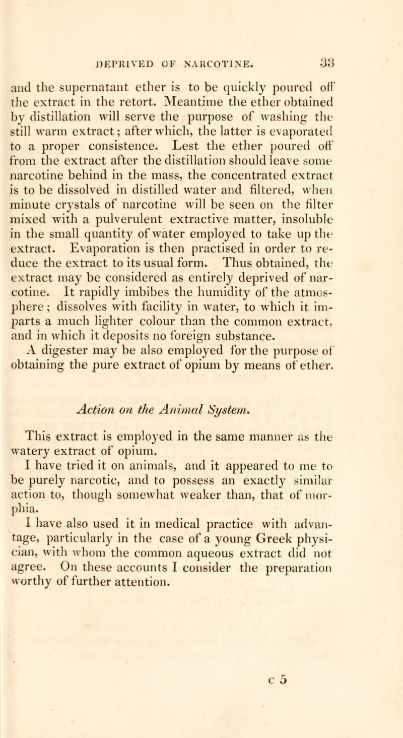 DEPRIVED OF NARCOTINE. 38 and the supernatant ether is to be quickly poured oft' the extract in the retort. Meantime the ether obtained by distillation will serve the purpose of washing the still warm extract; after which, the latter is evaporated to a proper consistence. Lest the ether poured oft' from the extract after the distillation should leave some narcotine behind in the mass, the concentrated extract is to be dissolved in distilled water and filtered, when minute crystals of narcotine will be seen on the filter mixed with a pulverulent extractive matter, insoluble in the small quantity of water employed to take up the extract. Evaporation is then practised in order to re¬ duce the extract to its usual form. Thus obtained, the extract may be considered as entirely deprived of nar¬ cotine. It rapidly imbibes the humidity of the atmos¬ phere ; dissolves with facility in water, to which it im¬ parts a much lighter colour than the common extract, and in which it deposits no foreign substance. A digester may be also employed for the purpose of obtaining the pure extract of opium by means of ether. Action on the Animal System. This extract is employed in the same manner as the watery extract of opium. I have tried it on animals, and it appeared to me to be purely narcotic, and to possess an exactly similar action to, though somewhat weaker than, that of mor¬ phia. I have also used it in medical practice with advan¬ tage, particularly in the case of a young Greek physi¬ cian, with whom the common aqueous extract did not agree. On these accounts 1 consider the preparation worthy of further attention.