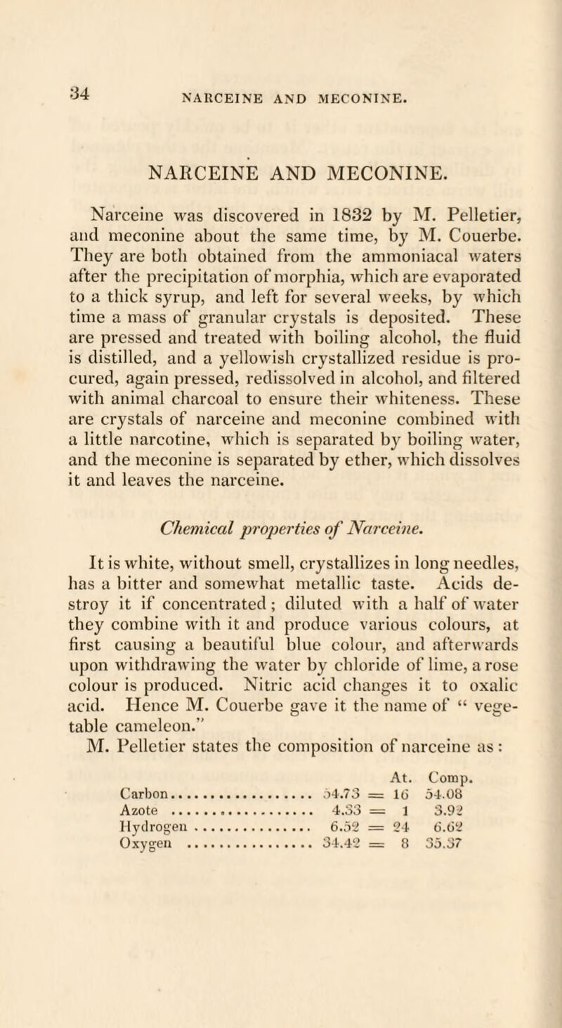 NARCEINE AND MECONINE. NARCEINE AND MECONINE. Narceine was discovered in 1832 by M. Pelletier, and meconine about the same time, by M. Couerbe. They are both obtained from the ammoniacal waters after the precipitation of morphia, which are evaporated to a thick syrup, and left for several weeks, by which time a mass of granular crystals is deposited. These are pressed and treated with boiling alcohol, the fluid is distilled, and a yellowish crystallized residue is pro¬ cured, again pressed, redissolved in alcohol, and filtered with animal charcoal to ensure their whiteness. These are crystals of narceine and meconine combined with a little narcotine, which is separated by boiling water, and the meconine is separated by ether, which dissolves it and leaves the narceine. Chemical properties of Narceine. It is white, without smell, crystallizes in long needles, has a bitter and somewhat metallic taste. Acids de¬ stroy it if concentrated ; diluted with a half of water they combine with it and produce various colours, at first causing a beautiful blue colour, and afterwards upon withdrawing the water by chloride of lime, a rose colour is produced. Nitric acid changes it to oxalic acid. Hence M. Couerbe gave it the name of “ vege¬ table cameleon.” M. Pelletier states the composition of narceine as: At. Comp. Carbon. 54.73 = 1(3 54.08 Azote . 4.S3 = 1 3.92 Hydrogen. 6.52 = 24 6.62 Oxygen . 34.42 = 8 35.37