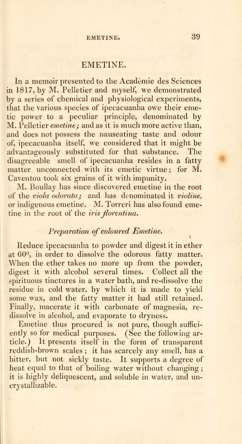 EMETINE. In a memoir presented to the Academie des Sciences in 1817, by M. Pelletier and myself, we demonstrated by a series of chemical and physiological experiments, that the various species of ipecacuanha owe their eme¬ tic power to a peculiar principle, denominated by M. Pelletier emetine; and as it is much more active than, and does not possess the nauseating taste and odour of, ipecacuanha itself, we considered that it might be advantageously substituted for that substance. The disagreeable smell of ipecacuanha resides in a fatty matter unconnected with its emetic virtue; for M. Caventou took six grains of it with impunity. M. Boullay has since discovered emetine in the root of the viola oJorata; and has denominated it violine, or indigenous emetine. M. Torreri has also found eme¬ tine in the root of the iris Jlorentina. Preparation of coloured Emetine. Reduce ipecacuanha to powder and digest it in ether at 60°, in order to dissolve the odorous fatty matter. When the ether takes no more up from the powder, digest it with alcohol several times. Collect all the spirituous tinctures in a water bath, and re-dissolve the residue in cold water, by which it is made to yield some wax, and the fatty matter it had still retained. Finally, macerate it with carbonate of magnesia, re¬ dissolve in alcohol, and evaporate to dryness. Emetine thus procured is not pure, though suffici¬ ently so for medical purposes. (See the following ar¬ ticle.) It presents itself in the form of transparent reddish-brown scales ; it has scarcely any smell, has a bitter, but not sickly taste. It supports a degree of heat equal to that of boiling water without changing; it is highly deliquescent, and soluble in water, and un- crystalhzable.