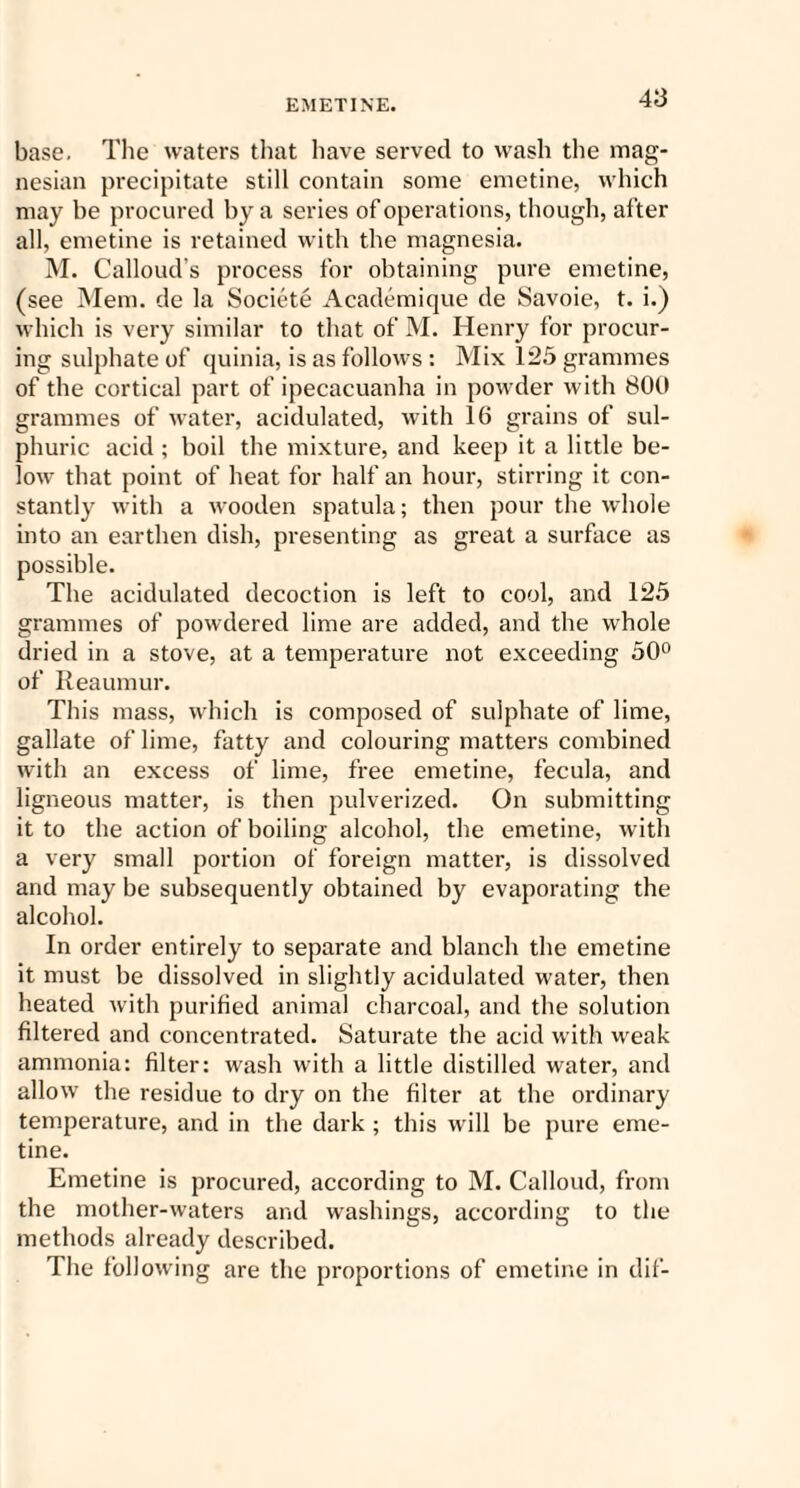 base. The waters that have served to wash the mag¬ nesian precipitate still contain some emetine, which may be procured by a series of operations, though, after all, emetine is retained with the magnesia. M. Calloud’s process for obtaining pure emetine, (see Mem. de la Societe Academique de Savoie, t. i.) which is very similar to that of M. Henry for procur¬ ing sulphate of quinia, is as follows: Mix 125 grammes of the cortical part of ipecacuanha in powder with 800 grammes of water, acidulated, with 16 grains of sul¬ phuric acid; boil the mixture, and keep it a little be¬ low that point of heat for half an hour, stirring it con¬ stantly with a wooden spatula; then pour the whole into an earthen dish, presenting as great a surface as possible. The acidulated decoction is left to cool, and 125 grammes of powdered lime are added, and the whole dried in a stove, at a temperature not exceeding 50° of Reaumur. This mass, which is composed of sulphate of lime, gallate of lime, fatty and colouring matters combined with an excess of lime, free emetine, fecula, and ligneous matter, is then pulverized. On submitting it to the action of boiling alcohol, the emetine, with a very small portion of foreign matter, is dissolved and may be subsequently obtained by evaporating the alcohol. In order entirely to separate and blanch the emetine it must he dissolved in slightly acidulated water, then heated with purified animal charcoal, and the solution filtered and concentrated. Saturate the acid with wreak ammonia: filter: wash with a little distilled water, and allow the residue to dry on the filter at the ordinary temperature, and in the dark ; this will be pure eme¬ tine. Emetine is procured, according to M. Calloud, from the mother-waters and washings, according to the methods already described. The following are the proportions of emetine in dif-