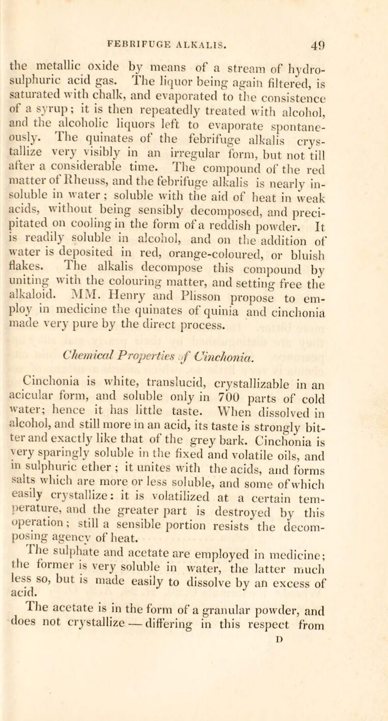 the metallic oxide by means of a stream of hydro- sulphuric acid gas. The liquor being again filtered, is satuiated with chalk, and evaporated to the consistence of a syrup; it is then repeatedly treated with alcohol, and the alcoholic liquors left to evaporate spontane¬ ously. The quinates of the febrifuge alkalis crys¬ tallize very visibly in an irregular form, but not till after a considerable time. The compound of the red matter of Rheuss, and the febrifuge alkalis is nearly in¬ soluble in water ; soluble with the aid of heat in weak acids, without being sensibly decomposed, and preci¬ pitated on cooling in the form of a reddish powder. It is readily soluble in alconol, and on the addition of water is deposited in red, orange-coloured, or bluish Hakes. The alkalis decompose this compound by uniting with the colouring matter, and setting free the alkaloid. MM. Henry and Plisson propose to em¬ ploy in medicine the quinates of quinia and cinchonia made very pure by the direct process. Chemical Properties f Cinchonia. Cinchonia is white, translucid, crystallizable in an acicular form, and soluble only in 700 parts of cold water; hence it has little taste. When dissolved in alcohol, and still more in an acid, its taste is strongly bit¬ ter and exactly like that of the grey bark. Cinchonia is very sparingly soluble in the fixed and volatile oils, and m sulphuric ether ; it unites with the acids, and forms salts which are more or less soluble, and some of which easily crystallize: it is volatilized at a certain tem¬ perature, and the greater part is destroyed by this operation; still a sensible portion resists the decom¬ posing agency of heat. I he sulphate and acetate are employed in medicine; the former is very soluble in water, the latter much less so, but is made easily to dissolve by an excess of acid. I he acetate is in the form of a granular powder, and does not crystallize — differing in this respect from D