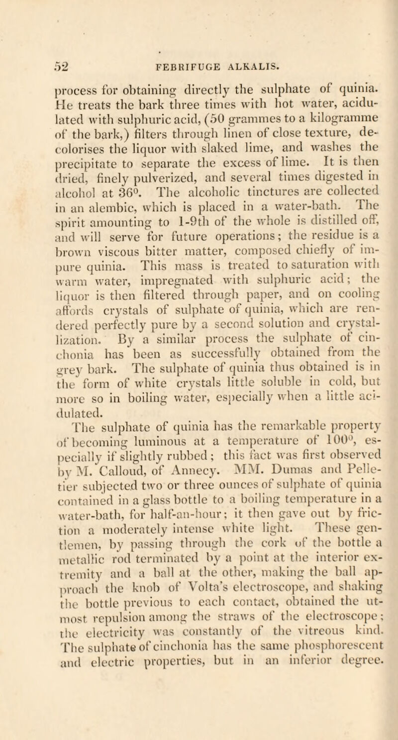 process for obtaining directly the sulphate of quinia. He treats the bark three times with hot water, acidu¬ lated with sulphuric acid, (50 grammes to a kilogramme of the hark,) filters through linen of close texture, de¬ colorises the liquor with slaked lime, and washes the precipitate to separate the excess of lime. It is then dried, finely pulverized, and several times digested in alcohol at 36°. The alcoholic tinctures are collected in an alembic, which is placed in a water-bath. The spirit amounting to l-9th of the whole is distilled off, and will serve for future operations; the residue is a brown viscous bitter matter, composed chiefly of im¬ pure quinia. This mass is treated to saturation with warm water, impregnated with sulphuric acid; the liquor is then filtered through paper, and on cooling affords crystals of sulphate of quinia, which are ren¬ dered perfectly pure by a second solution and crystal¬ lization. By a similar process the sulphate of cin- chonia has been as successfully obtained from the grey bark. The sulphate of quinia thus obtained is in the form of white crystals little soluble in cold, but more so in boiling water, especially when a little aci¬ dulated. The sulphate of quinia has the remarkable property of becoming luminous at a temperature of 100°, es¬ pecially if slightly rubbed; this fact was first observed by M. Calloud, of Annecy. MM. Dumas and Pelle¬ tier subjected two or three ounces of sulphate of quinia contained in a glass bottle to a boiling temperature in a water-bath, for half-an-hour; it then gave out by fric¬ tion a moderately intense white light. These gen¬ tlemen, by passing through the cork of the bottle a metallic rod terminated by a point at the interior ex¬ tremity and a ball at the other, making the ball ap¬ proach the knob of Volta’s electroscope, and shaking the bottle previous to each contact, obtained the ut¬ most repulsion among the straws of the electroscope; the electricity was constantly of the vitreous kind. The sulphate of cinchonia has the same phosphorescent and electric properties, but in an inferior degree.