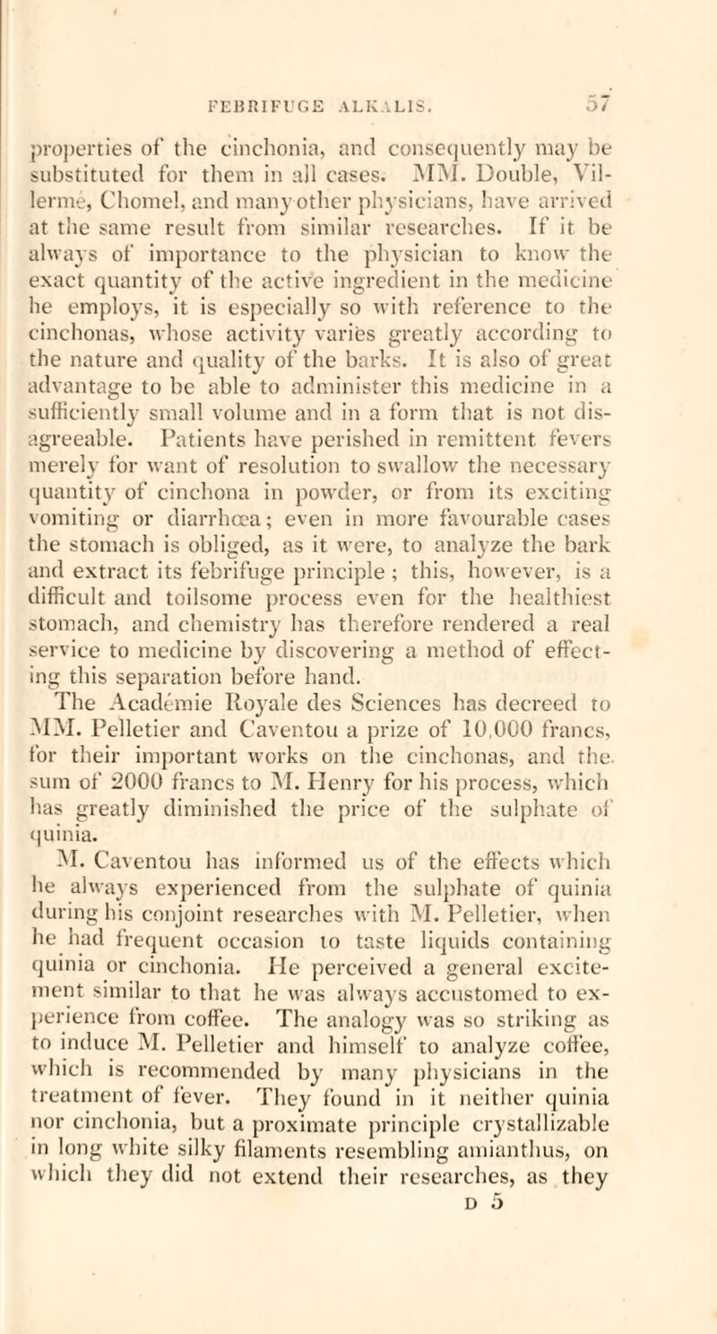 properties of the cinchonia, and consequently may be substituted for them in all cases. MM. Double, Vil- lerme, Chomel, and many other physicians, have arrived at the same result from similar researches. If it be always of importance to the physician to know the exact quantity of the active ingredient in the medicine he employs, it is especially so with reference to the cinchonas, whose activity varies greatly according to the nature and quality of the barks. It is also of great advantage to be able to administer this medicine in a sufficiently small volume and in a form that is not dis¬ agreeable. Patients have perished in remittent fevers merely for want of resolution to swallow the necessary quantity of cinchona in powder, or from its exciting vomiting or diarrhoea; even in more favourable cases the stomach is obliged, as it were, to analyze the bark and extract its febrifuge principle ; this, however, is a difficult and toilsome process even for the healthiest stomach, and chemistry has therefore rendered a real service to medicine by discovering a method of effect¬ ing this separation before hand. The Academie Royale des Sciences has decreed to MM. Pelletier and Caventou a prize of 10,000 francs, for their important works on the cinchonas, and the. sum of 2000 francs to M. Henry for his process, which has greatly diminished the price of the sulphate of quinia. M. Caventou has informed us of the effects which he always experienced from the sulphate of quinia during his conjoint researches with M. Pelletier, when he had frequent occasion to taste liquids containing quinia or cinchonia. He perceived a general excite¬ ment similar to that he was always accustomed to ex¬ perience from coffee. The analogy was so striking as to induce M. Pelletier and himself to analyze coffee, which is recommended by many physicians in the treatment of fever. They found in it neither quinia nor cinchonia, but a proximate principle crystallizable in long white silky filaments resembling amianthus, on which they did not extend their researches, as they