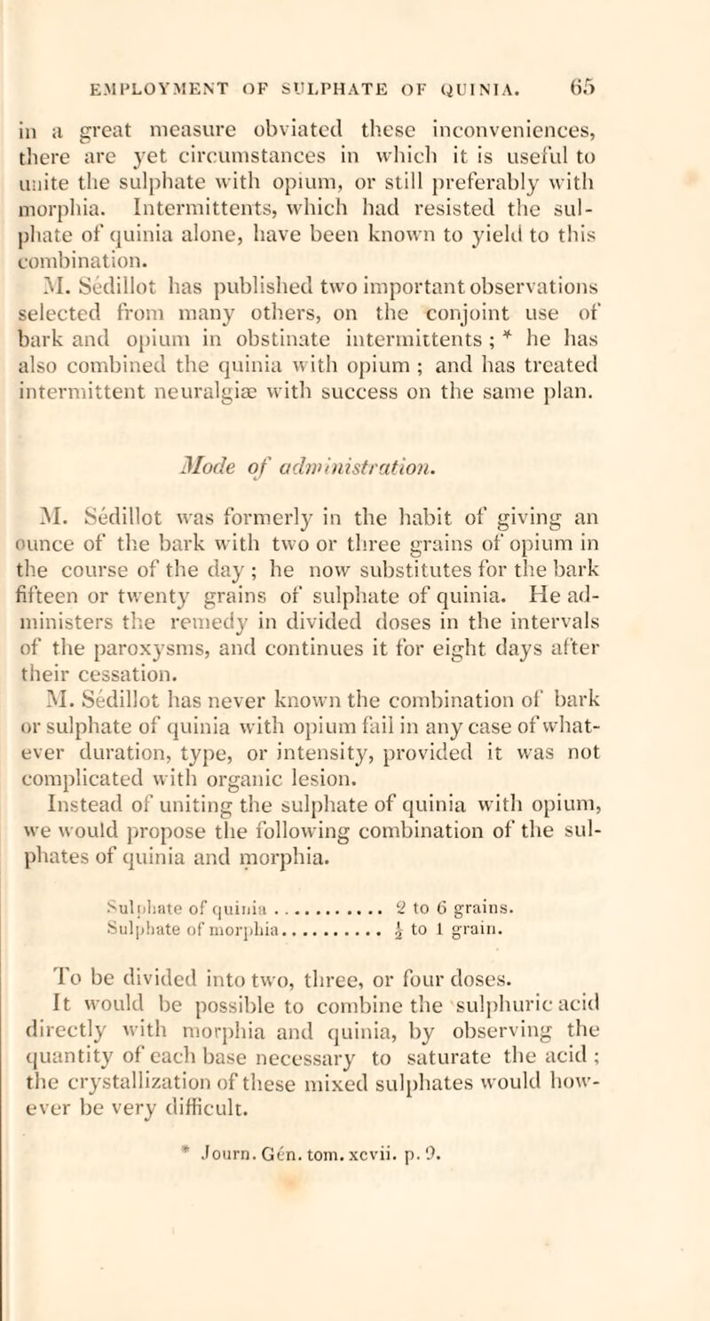 in a great measure obviated these inconveniences, there are yet circumstances in which it is useful to unite the sulphate with opium, or still preferably with morphia. Intermittents, which had resisted the sul¬ phate of quinia alone, have been known to yield to this combination. M. Sedillot has published two important observations selected from many others, on the conjoint use of bark and opium in obstinate intermittents ; * he has also combined the quinia with opium ; and has treated intermittent neuralgiae with success on the same plan. Mode of administration. M. Sedillot was formerly in the habit of giving an ounce of the bark with two or three grains of opium in the course of the day ; he now substitutes for the bark fifteen or twenty grains of sulphate of quinia. He ad¬ ministers the remedy in divided doses in the intervals of the paroxysms, and continues it for eight days after their cessation. M. Sedillot has never known the combination of bark or sulphate of quinia with opium fail in any case of what¬ ever duration, type, or intensity, provided it was not complicated with organic lesion. Instead of uniting the sulphate of quinia with opium, we would propose the following combination of the sul¬ phates of quinia and morphia. Sulphate of quinia. 2 to 6 grains. Sulphate of morphia. | to 1 grain. To be divided into two, three, or four doses. It would be possible to combine the sulphuric acid directly with morphia and quinia, by observing the quantity of each base necessary to saturate the acid ; the crystallization of these mixed sulphates would how¬ ever be very difficult. * Journ. Gen. tom.xcvii. p. 9.