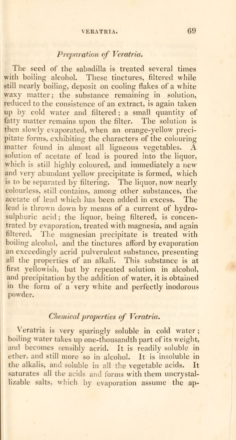 Preparation of Veratria. The seed of the sabadilla is treated several times with boiling alcohol. These tinctures, filtered while still nearly boiling, deposit on cooling flakes of a white waxy matter; the substance remaining in solution, reduced to the consistence of an extract, is again taken up by cold water and filtered; a small quantity of fatty matter remains upon the filter. The solution is then slowly evaporated, when an orange-yellow preci¬ pitate forms, exhibiting the characters of the colouring matter found in almost all ligneous vegetables. A solution of acetate of lead is poured into the liquor, which is still highly coloured, and immediately a new and very abundant yellow precipitate is formed, which is to be separated by filtering. The liquor, now nearly colourless, still contains, among other substances, the acetate of lead which has been added in excess. The lead is thrown down by means of a current of hydro- sulphuric acid; the liquor, being filtered, is concen¬ trated by evaporation, treated with magnesia, and again filtered. The magnesian precipitate is treated with boiling alcohol, and the tinctures afford by evaporation an exceedingly acrid pulverulent substance, presenting all the properties of an alkali. This substance is at first yellowish, but by repeated solution in alcohol, and precipitation by the addition of water, it is obtained in the form of a very white and perfectly inodorous powder. Chemical properties of Veratria. Veratria is very sparingly soluble in cold water; boiling water takes up one-thousandth part of its weight, and becomes sensibly acrid. It is readily soluble in ether, and still more so in alcohol. It is insoluble in the alkalis, and soluble in all the vegetable acids. It saturates all the acids and forms with them uncrystal- lizable salts, which by evaporation assume the ap-