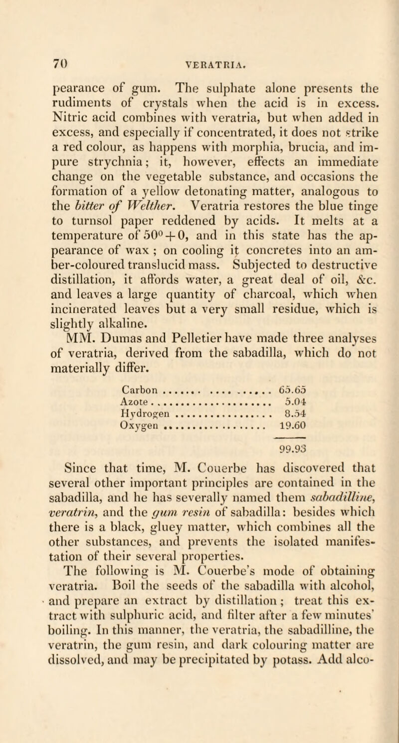 pearance of gum. The sulphate alone presents the rudiments of crystals when the acid is in excess. Nitric acid combines with veratria, but when added in excess, and especially if concentrated, it does not strike a red colour, as happens with morphia, brucia, and im¬ pure strychnia; it, however, effects an immediate change on the vegetable substance, and occasions the formation of a yellow detonating matter, analogous to the bitter of Welther. Veratria restores the blue tinge to turnsol paper reddened by acids. It melts at a temperature of 50° + 0, and in this state has the ap¬ pearance of wax ; on cooling it concretes into an am¬ ber-coloured translucid mass. Subjected to destructive distillation, it affords water, a great deal of oil, &c. and leaves a large quantity of charcoal, which when incinerated leaves but a very small residue, which is slightly alkaline. MM. Dumas and Pelletier have made three analyses of veratria, derived from the sabadilla, which do not materially differ. Carbon. 65.65 Azote. 5.04 Hydrogen. 8.54 Oxygen. 19.60 99.93 Since that time, M. Couerbe has discovered that several other important principles are contained in the sabadilla, and he has severally named them sabadilline, veratrin, and the gum resin of sabadilla: besides which there is a black, gluey matter, which combines all the other substances, and prevents the isolated manifes¬ tation of their several properties. The following is M. Couerbe’s mode of obtaining veratria. Boil the seeds of the sabadilla with alcohol, and prepare an extract by distillation ; treat this ex¬ tract with sulphuric acid, and biter after a few minutes’ boiling. In this manner, the veratria, the sabadilline, the veratrin, the gum resin, and dark colouring matter are dissolved, and may be precipitated by potass. Add alco-