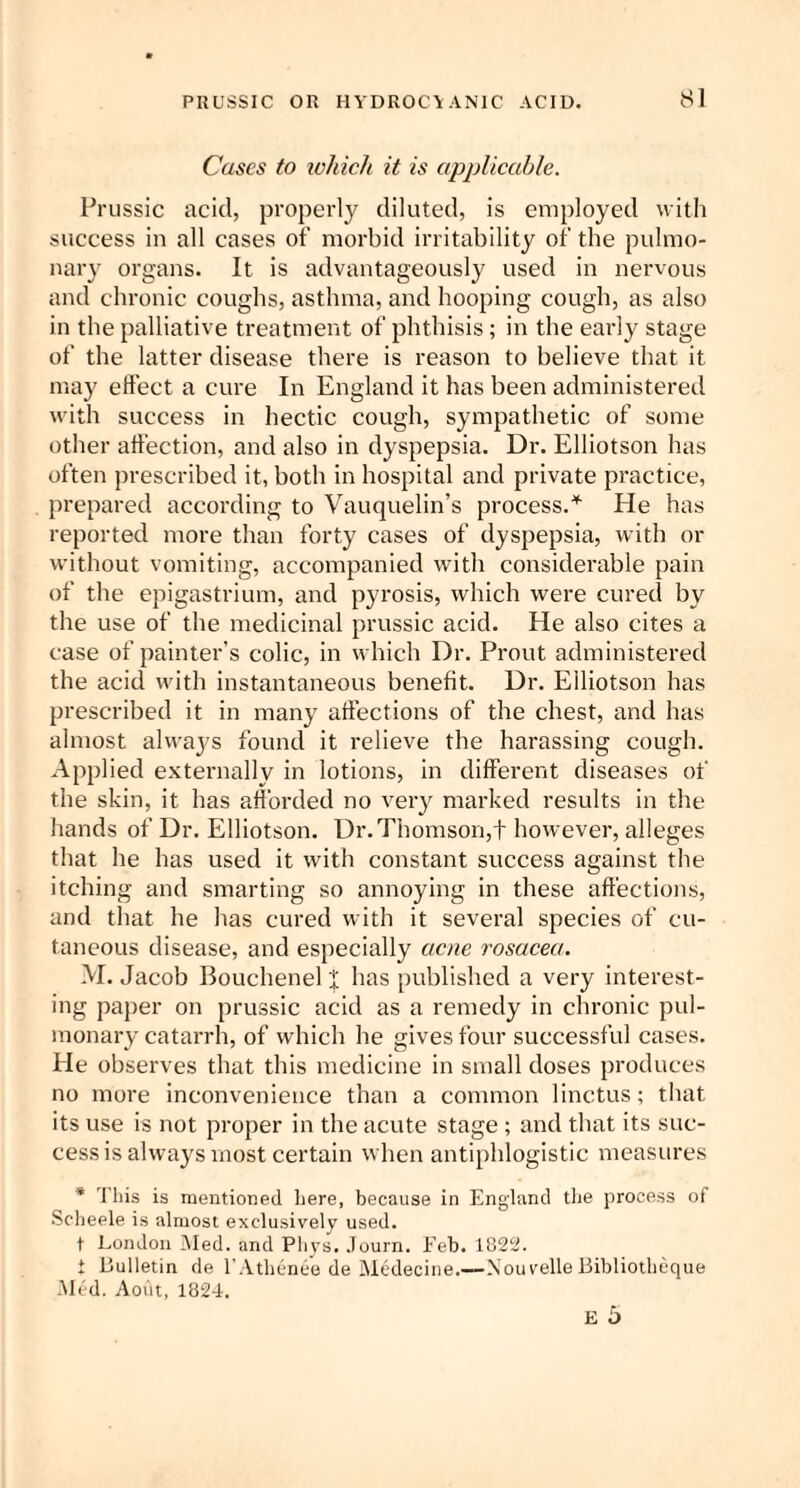 Cases to which it is applicable. Prussic acid, properly diluted, is employed with success in all cases of morbid irritability of the pulmo¬ nary organs. It is advantageously used in nervous and chronic coughs, asthma, and hooping cough, as also in the palliative treatment of phthisis; in the early stage of the latter disease there is reason to believe that it may effect a cure In England it has been administered with success in hectic cough, sympathetic of some other affection, and also in dyspepsia. Dr. Elliotson has often prescribed it, both in hospital and private practice, prepared according to Vauquelin’s process.* He has reported more than forty cases of dyspepsia, with or without vomiting, accompanied with considerable pain of the epigastrium, and pyrosis, which were cured by the use of the medicinal prussic acid. He also cites a case of painter’s colic, in which Dr. Prout administered the acid with instantaneous benefit. Dr. Elliotson has prescribed it in many affections of the chest, and has almost always found it relieve the harassing cough. Applied externally in lotions, in different diseases of the skin, it has afforded no very marked results in the hands of Dr. Elliotson. Dr. Thomson,! however, alleges that he has used it with constant success against the itching and smarting so annoying in these affections, and that he has cured with it several species of cu¬ taneous disease, and especially acne rosacea. M. Jacob Bouchenel I has published a very interest¬ ing paper on prussic acid as a remedy in chronic pul¬ monary catarrh, of which he gives four successful cases. He observes that this medicine in small doses produces no more inconvenience than a common linctus; that its use is not proper in the acute stage ; and that its suc¬ cess is always most certain when antiphlogistic measures * This is mentioned here, because in England the process of Scheele is almost exclusively used. t London Med. and Phys. Journ. Feb. 1822. t Bulletin de l'Athcnee de Mcdecine.—Xouvelle Bibliothcque Med. Aotlt, 1824.