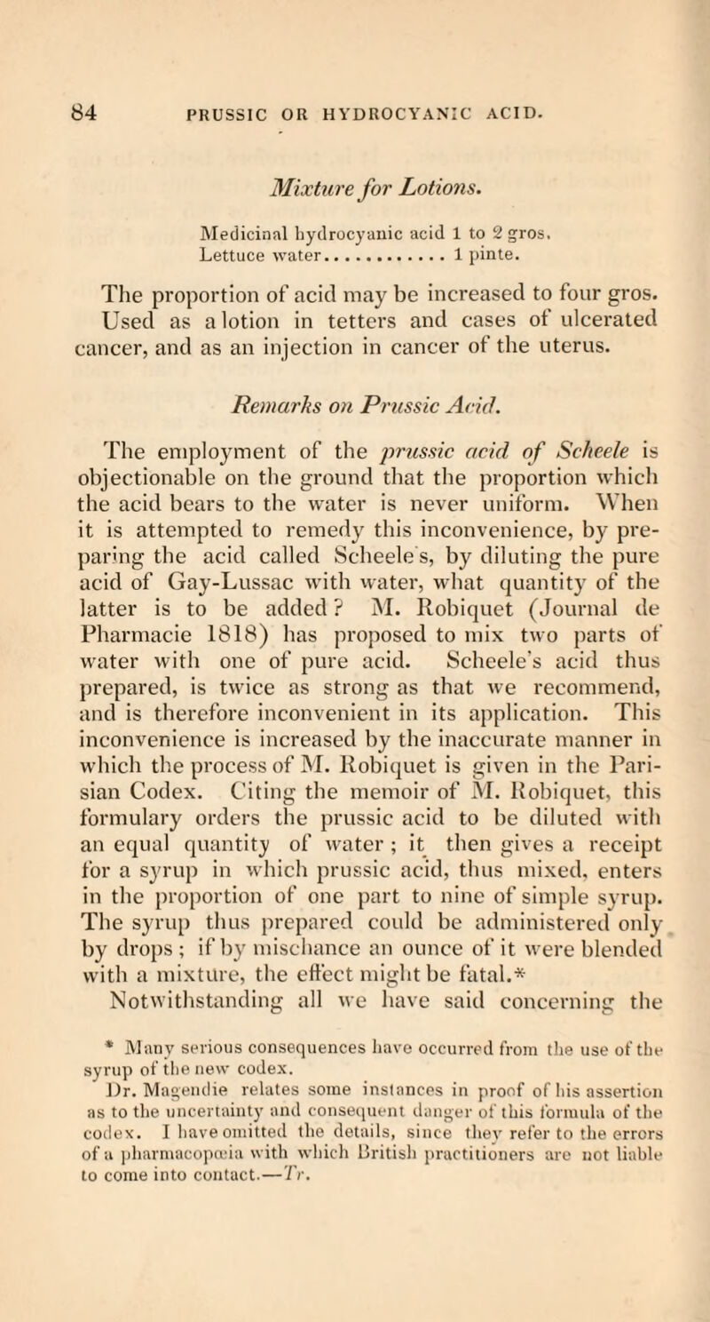 Mixture for Lotions. Medicinal hydrocyanic acid 1 to 2 gros. Lettuce water.1 pinte. The proportion of acid may be increased to four gros. Used as a lotion in tetters and cases ot ulcerated cancer, and as an injection in cancer of the uterus. Remarks on Prussic Acid. The employment of the prussic acid of Scheele is objectionable on the ground that the proportion which the acid bears to the water is never uniform. When it is attempted to remedy this inconvenience, by pre¬ paring the acid called Scheele s, by diluting the pure acid of Gay-Lussac with water, what quantity of the latter is to be added ? M. Robiquet (Journal de Pharmacie 1818) has proposed to mix two parts of water with one of pure acid. Scheele’s acid thus prepared, is twice as strong as that we recommend, and is therefore inconvenient in its application. This inconvenience is increased by the inaccurate manner in which the process of M. Robiquet is given in the Pari¬ sian Codex. Citing the memoir of M. Robiquet, this formulary orders the prussic acid to be diluted with an equal quantity of water ; it then gives a receipt for a syrup in which prussic acid, thus mixed, enters in the proportion of one part to nine of simple syrup. The syrup thus prepared could be administered only by drops ; if by mischance an ounce of it were blended with a mixture, the effect might be fatal.* Notwithstanding all we have said concerning the * Many serious consequences have occurred from the use of the syrup of the new codex. Dr. Magendie relates some instances in proof of his assertion as to the uncertainty and consequent danger of this formula of the codex. I have omitted the details, since thev refer to the errors of a pharmacopoeia with which llritish practitioners are not liable to come into contact.—TV.