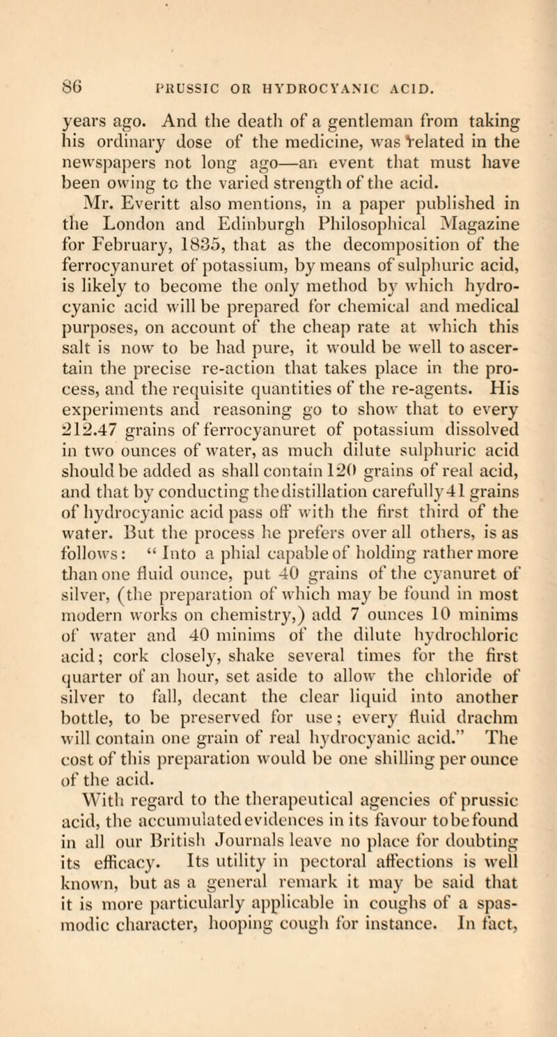 years ago. And the death of a gentleman from taking his ordinary dose of the medicine, was Yelated in the newspapers not long ago—an event that must have been owing to the varied strength of the acid. Mr. Everitt also mentions, in a paper published in the London and Edinburgh Philosophical Magazine for February, 1835, that as the decomposition of the ferrocyanuret of potassium, by means of sulphuric acid, is likely to become the only method by which hydro¬ cyanic acid will be prepared for chemical and medical purposes, on account of the cheap rate at which this salt is now to be had pure, it would be well to ascer¬ tain the precise re-action that takes place in the pro¬ cess, and the requisite quantities of the re-agents. His experiments and reasoning go to show that to every 212.47 grains of ferrocyanuret of potassium dissolved in two ounces of water, as much dilute sulphuric acid should be added as shall contain 120 grains of real acid, and that by conducting the distillation carefully 41 grains of hydrocyanic acid pass off with the first third of the water. But the process he prefers over all others, is as follows: “ Into a phial capable of holding rather more than one fluid ounce, put 40 grains of the cyanuret of silver, (the preparation of which may be found in most modern works on chemistry,) add 7 ounces 10 minims of water and 40 minims of the dilute hydrochloric acid; cork closely, shake several times for the first quarter of an hour, set aside to allow the chloride of silver to fall, decant the clear liquid into another bottle, to be preserved for use; every fluid drachm will contain one grain of real hydrocyanic acid.” The cost of this preparation would be one shilling per ounce of the acid. With regard to the therapeutical agencies of prussic acid, the accumulated evidences in its favour tobefound in all our British Journals leave no place for doubting its efficacy. Its utility in pectoral affections is well known, but as a general remark it may be said that it is more particularly applicable in coughs of a spas¬ modic character, hooping cough for instance. In fact,