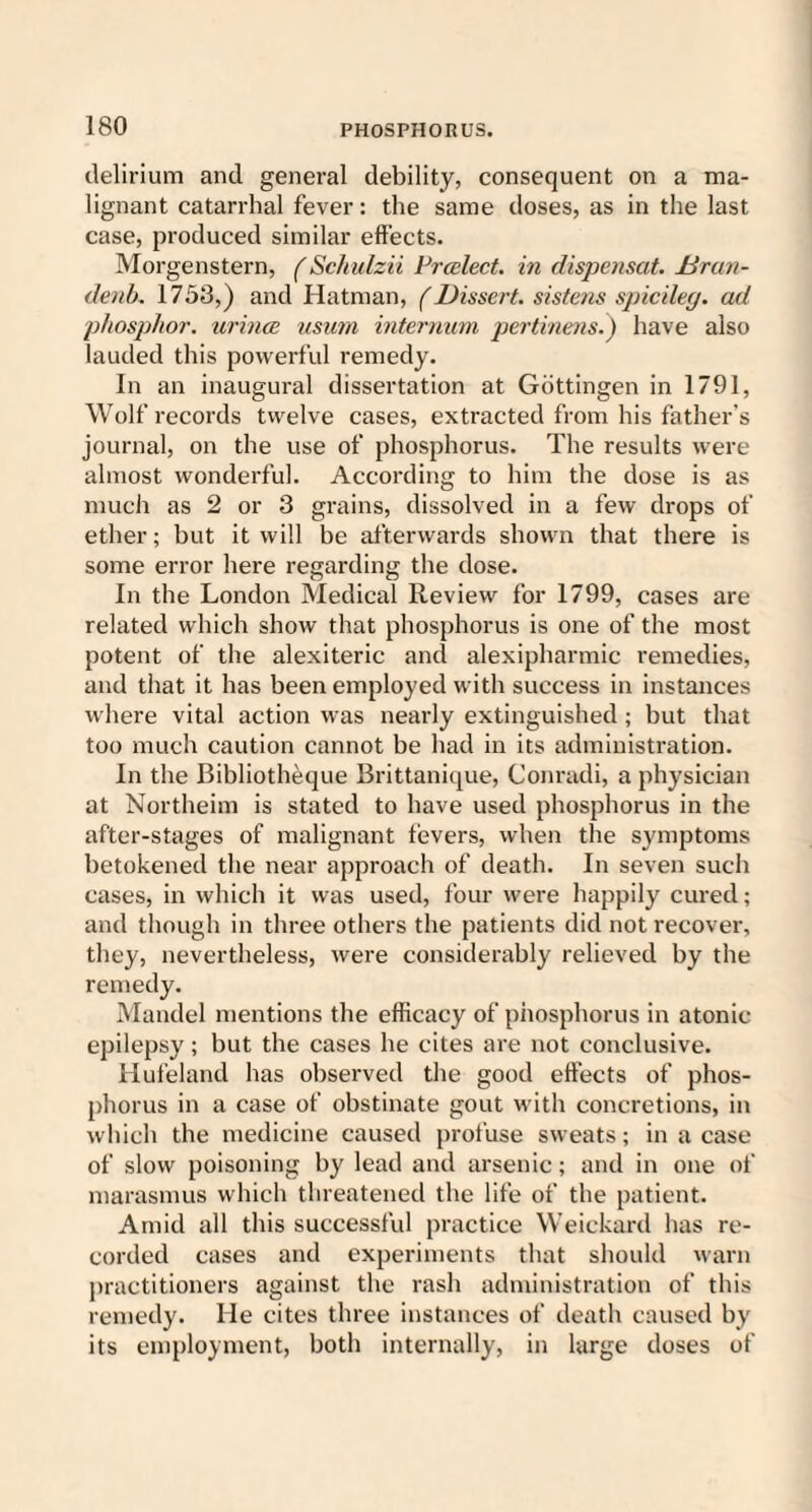 delirium and general debility, consequent on a ma¬ lignant catarrhal fever: the same doses, as in the last case, produced similar effects. Morgenstern, (Schulzii Prcelect. in dispensat. Uran- denb. 1753,) and Hatman, (Dissert, sistens spicileg. ad phosphor, urines usum internum pertinens.) have also lauded this powerful remedy. In an inaugural dissertation at Gottingen in 1791, Wolf records twelve cases, extracted from his father’s journal, on the use of phosphorus. The results were almost wonderful. According to him the dose is as much as 2 or 3 grains, dissolved in a few drops of ether; but it will be afterwards shown that there is some error here regarding the dose. In the London Medical Review for 1799, cases are related which show that phosphorus is one of the most potent of the alexiteric and alexipharmic remedies, and that it has been employed with success in instances where vital action was nearly extinguished ; but that too much caution cannot be had in its administration. In the Bibliotheque Brittanique, Conradi, a physician at Northeim is stated to have used phosphorus in the after-stages of malignant fevers, when the symptoms betokened the near approach of death. In seven such cases, in which it was used, four were happily cured; and though in three others the patients did not recover, they, nevertheless, were considerably relieved by the remedy. Mandel mentions the efficacy of phosphorus in atonic epilepsy; but the cases he cites are not conclusive. Hufeland has observed the good effects of phos¬ phorus in a case of obstinate gout with concretions, in which the medicine caused profuse sweats; in a case of slow poisoning by lead and arsenic; and in one of marasmus which threatened the life of the patient. Amid all this successful practice Weickard has re¬ corded cases and experiments that should warn practitioners against the rash administration of this remedy. He cites three instances of death caused by its employment, both internally, in large doses of