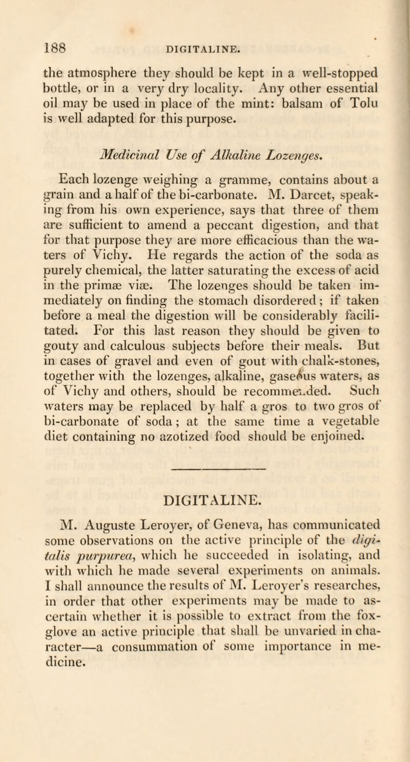 the atmosphere they should be kept in a well-stopped bottle, or in a very dry locality. Any other essential oil may be used in place of the mint: balsam of Tolu is well adapted for this purpose. Medicinal Use of Alkaline Lozenges. Each lozenge weighing a gramme, contains about a grain and a half of the bi-carbonate. M. Darcet, speak¬ ing from his own experience, says that three of them are sufficient to amend a peccant digestion, and that for that purpose they are more efficacious than the wa¬ ters of Vichy. He regards the action of the soda as purely chemical, the latter saturating the excess of acid in the primae vise. The lozenges should be taken im¬ mediately on finding the stomach disordered ; if taken before a meal the digestion will be considerably facili¬ tated. For this last reason they should be given to gouty and calculous subjects before their meals. But in cases of gravel and even of gout with chalk-stones, together with the lozenges, alkaline, gaseous waters, as of Vichy and others, should be recommei.ded. Such waters may be replaced by half a gros to two gros of bi-carbonate of soda ; at the same time a vegetable diet containing no azotized food should be enjoined. DIGITALINE. M. Auguste Leroyer, of Geneva, has communicated some observations on the active principle of the digi¬ talis purpurea, which he succeeded in isolating, and with which he made several experiments on animals. I shall announce the results of M. Leroyer’s researches, in order that other experiments may be made to as¬ certain whether it is possible to extract from the fox¬ glove an active principle that shall be unvaried in cha¬ racter—a consummation of some importance in me¬ dicine.