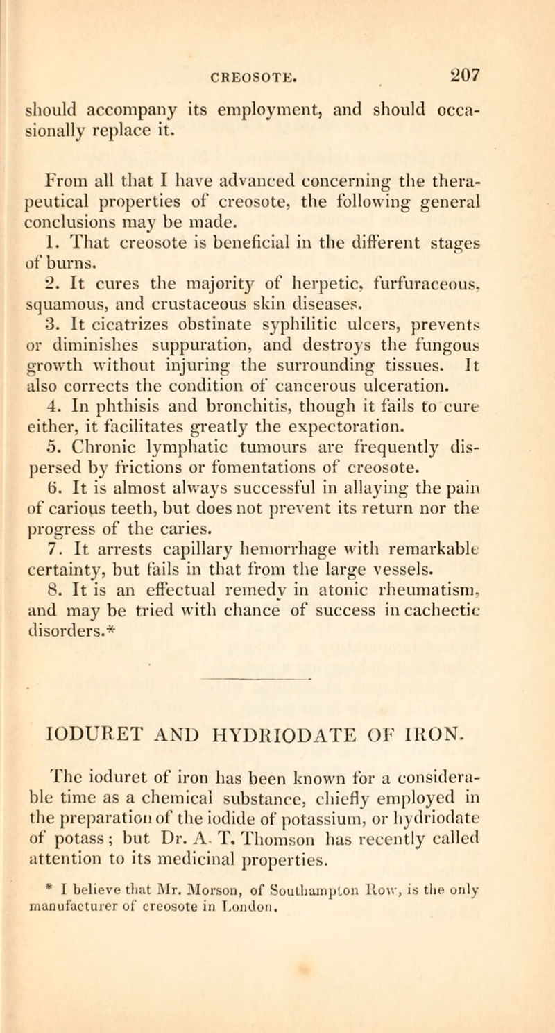 should accompany its employment, and should occa¬ sionally replace it. From all that I have advanced concerning the thera¬ peutical properties of creosote, the following general conclusions maj' be made. 1. That creosote is beneficial in the different stages of burns. 2. It cures the majority of herpetic, furfuraceous, squamous, and crustaeeous skin diseases. 3. It cicatrizes obstinate syphilitic ulcers, prevents or diminishes suppuration, and destroys the fungous growth without injuring the surrounding tissues. It also corrects the condition of cancerous ulceration. 4. In phthisis and bronchitis, though it fails to cure either, it facilitates greatly the expectoration. 5. Chronic lymphatic tumours are frequently dis¬ persed by frictions or fomentations of creosote. fi. It is almost always successful in allaying the pain of carious teeth, but does not prevent its return nor the progress of the caries. 7. It arrests capillary hemorrhage with remarkable- certainty, but fails in that from the large vessels. 8. It is an effectual remedy in atonic rheumatism, and may be tried with chance of success in cachectic disorders.* IODURET AND HYDRIODATE OF IRON. fhe ioduret of iron has been known for a considera¬ ble time as a chemical substance, chiefly employed in the preparation of the iodide of potassium, or hydriodate of potass ; but Dr. A- T. Thomson has recently called attention to its medicinal properties. * I believe that Mr. Morson, of Southampton Row, is the only manufacturer of creosote in London.