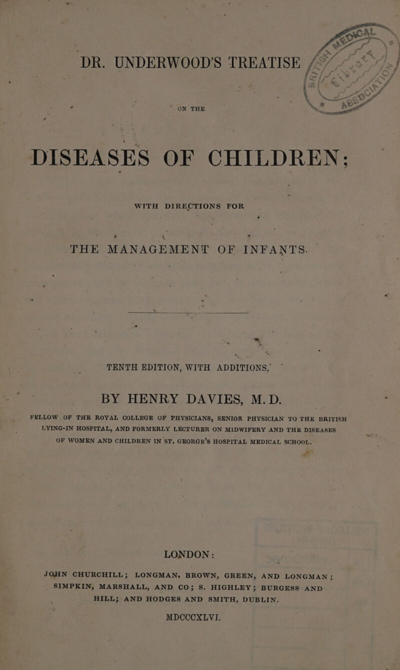 DR. UNDERWOOD’S TREATISE 4° eee Loe f cee | f ‘ ON THE ey * DISEASES OF CHILDREN: WITH DIRECTIONS FOR * THE MANAGEMENT OF INFANTS. oe . 2 TENTH EDITION, WITH ADDITIONS, BY HENRY DAVIES, M.D. FELLOW OF THE ROYAL COLLEGE OF PHYSICIANS, SENIOR PHYSICIAN TO THE BRITISH LYING-IN HOSPITAL, AND FORMERLY LECTURER ON MIDWIFERY AND THE DISEASES OF WOMEN AND CHILDREN IN ST. GEORGE’S HOSPITAL MEDICAL SCHOOL. ~f LONDON: JOHN CHURCHILL; LONGMAN, BROWN, GREEN, AND LONGMAN ; SIMPKIN, MARSHALL, AND CO; S. HIGHLEY; BURGESS AND HILL; AND HODGES AND SMITH, DUBLIN. MDCCCXLVI.