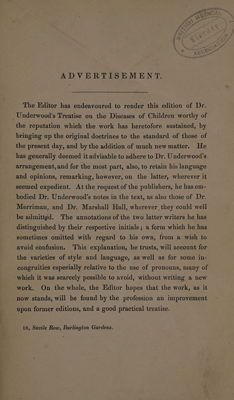 ADVERTISEMENT. The Editor has endeavoured to render this edition of Dr. _Underwood’s Treatise on the Diseases of Children worthy of the reputation which the work has heretofore sustained, by bringing up the original doctrines to the standard of those of the present day, and by the addition of much new matter. He has generally deemed it advisable to adhere to Dr. Underwood’s: arrangement, and for the most part, also, to retain his language and opinions, remarking, however, on the latter, wherever it seemed expedient. At the request of the publishers, he has em- bodied Dr. Underwood’s notes in the text, as also those of Dr. Merriman, and Dr. Marshall Hall, wherever. they could well be admitted. The annotations of the two latter writers he has distinguished by their respective initials ; a form which he has sometimes omitted with regard to his own, from a wish to avoid confusion. This explanation, he trusts, will account for the varieties of style and language, as well as for some in- congruities especially relative to the use of pronouns, many of which it was searcely possible to avoid, without writing a new work. On the whole, the Editor hopes that the work, as it now stands, will be found by the profession an improvement upon former editions, and a good practical treatise. 18, Savile Row, Burlington Gardens.