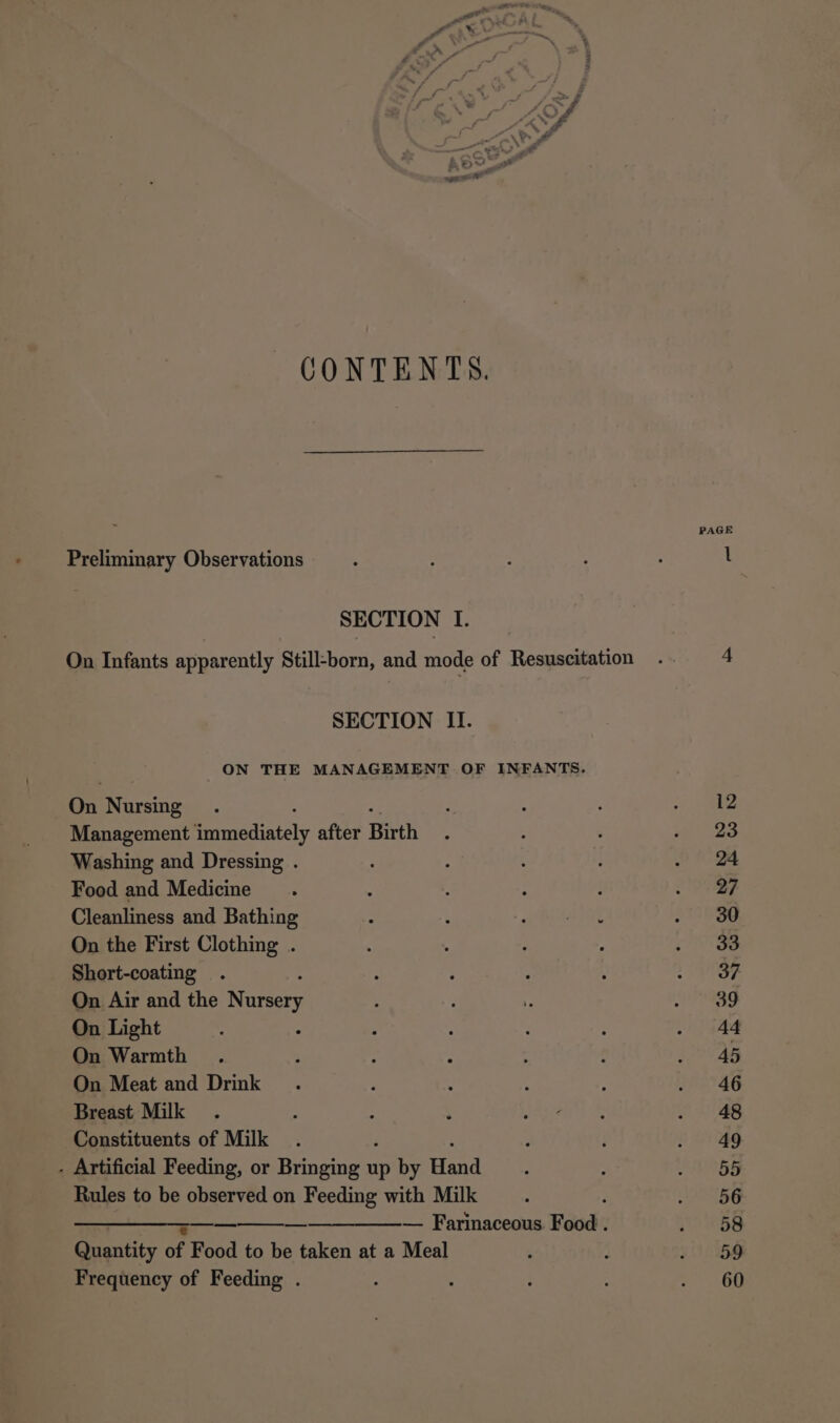 CONTENTS. Preliminary Observations SECTION I. On Infants apparently Still-born, and mode of Resuscitation SECTION II. ON THE MANAGEMENT OF INFANTS. a Nursing Management Rergediately after Birth Washing and Dressing . Food and Medicine Cleanliness and Bathing On the First Clothing . Short-coating On Air and the Nursery On Light On Warmth On Meat and Drink Breast Milk Constituents of Milk - Artificial Feeding, or Bringing up by anid Rules to be observed on Feeding with Milk ———————-——— ———_———— Farinaceous Food . Quantity of Food to be taken at a Meal Frequency of Feeding . PAGE 12 23 24 27 30 33 37 39 44 45 46 48 49 55 56 58 59 60