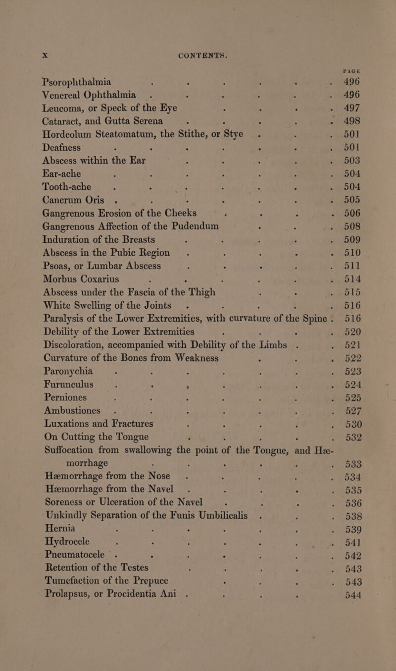 PAGE Psorophthalmia 496 Venereal Ophthalmia . 496 Leucoma, or Speck of the Eye 497 Cataract, and Gutta Serena 498 Hordeolum Berea the Stithe, or Stye 501 Deafness : A : ‘ 501 Abscess within the ee 503 Ear-ache 504 Tooth-ache 504 Cancrum Oris . 505 Gangrenous Erosion of the Cheeks 506 Gangrenous Affection of the Pudendum 508 Induration of the Breasts 509 Abscess in the Pubic Region - 510 Psoas, or Lumbar Abscess yyod) Morbus Coxarius 2 514 Abscess under the Fascia of ne Thigh 515 White Swelling of the Joints 4 O16 Paralysis of the Lower Extremities, ath paar of the Spine. 516 Debility of the Lower Extremities , 520 Discoloration, accompanied with Debility of the Terane 521 Curvature of the Bones from Weakness awe Paronychia 523 Furunculus . 524 Perniones 525 Ambustiones 527 Luxations and aires . ooo On Cutting the Tongue . Soe Suffocation from swallowing ie point of the inaeaee and Hee- morrhage 533 Hemorrhage from the Nose 534 Hemorrhage from the Navel 535 Soreness or Ulceration of the Navel 536 Unkindly Bigs ke of the Funis Umbilicalis 538 Hernia : ; : 539 Hydrocele 54] Pneumatocele 5 542 Retention of the Testes 543 Tumefaction of the Prepuce 543 Prolapsus, or Procidentia Ani 044