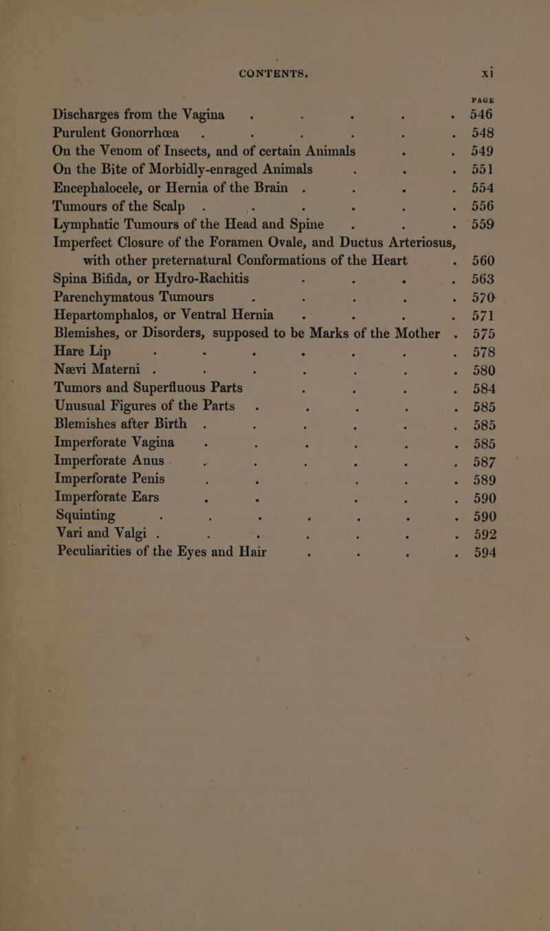 Discharges from the Vagina Purulent Gonorrhea : On the Venom of Insects, and of sertasne eee . On the Bite of Morbidly-enraged Animals Encephalocele, or Hernia of the Brain . : : Tumours of the Scalp Lymphatic Tumours of the Head and Sate with other preternatural Conformations of the Heart Spina Bifida, or Hydro-Rachitis : : : Parenchymatous Tumours Hepartomphalos, or Ventral Hernia ; Blemishes, or amaze supposed to be Marks of the Mother Hare Lip . : ° Neevi Materni . ‘ Tumors and Baneraiars Parts Unusual Figures of the Parts Blemishes after Birth Imperforate Vagina Imperforate Anus Imperforate Penis Imperforate Ears Squinting : Vari and Valgi . ; Peculiarities of the Eyes and Hae PAGE 546 548 549 ay 554 556 559 560 563 570 571 575 578 580 584 585 585 585 587 589 590 590 592 594