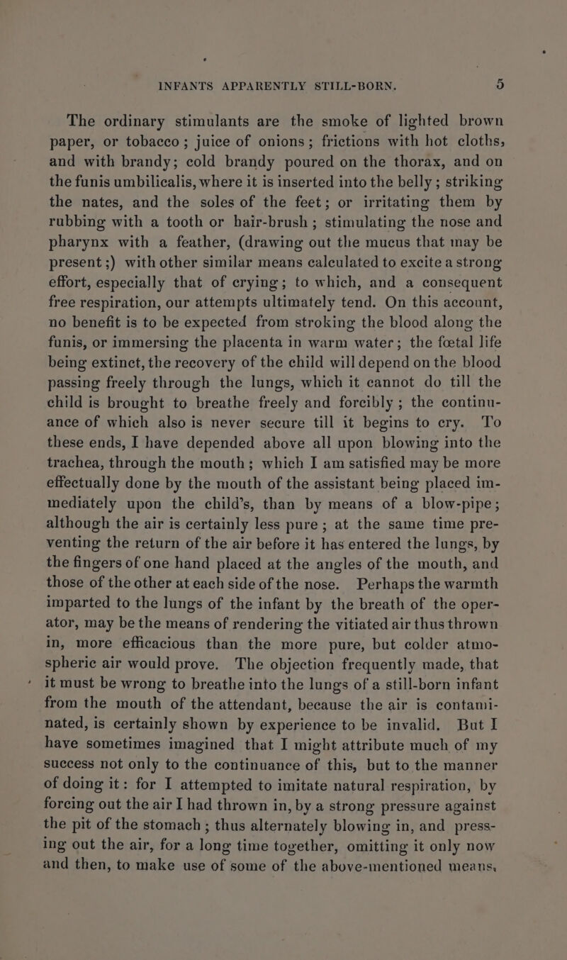 The ordinary stimulants are the smoke of lighted brown paper, or tobacco ; juice of onions; frictions with hot cloths, and with brandy; cold brandy poured on the thorax, and on the funis umbilicalis, where it is inserted into the belly ; striking the nates, and the soles of the feet; or irritating them by rubbing with a tooth or hair-brush ; stimulating the nose and pharynx with a feather, (drawing out the mucus that may be present ;) with other similar means calculated to excite a strong effort, especially that of crying; to which, and a consequent free respiration, our attempts ultimately tend. On this account, no benefit is to be expected from stroking the blood along the funis, or immersing the placenta in warm water; the fcetal life being extinct, the recovery of the child will depend on the blood passing freely through the lungs, which it cannot do till the child is brought to breathe freely and forcibly ; the continu- ance of which also is never secure till it begins to cry. To these ends, I have depended above all upon blowing into the trachea, through the mouth; which I am satisfied may be more effectually done by the mouth of the assistant being placed im- mediately upon the child’s, than by means of a blow-pipe; although the air is certainly less pure; at the same time pre- venting the return of the air before it has entered the lungs, by the fingers of one hand placed at the angles of the mouth, and those of the other at each side of the nose. Perhaps the warmth imparted to the lungs of the infant by the breath of the oper- ator, may be the means of rendering the vitiated air thus thrown in, more efficacious than the more pure, but colder atmo- spheric air would prove. The objection frequently made, that it must be wrong to breathe into the lungs of a still-born infant from the mouth of the attendant, because the air is contami- nated, is certainly shown by experience to be invalid. But I have sometimes imagined that I might attribute much of my success not only to the continuance of this, but to the manner of doing it: for I attempted to imitate natural respiration, by forcing out the air I had thrown in, by a strong pressure against the pit of the stomach ; thus alternately blowing in, and_press- ing out the air, for a long time together, omitting it only now and then, to make use of some of the above-mentioned means,