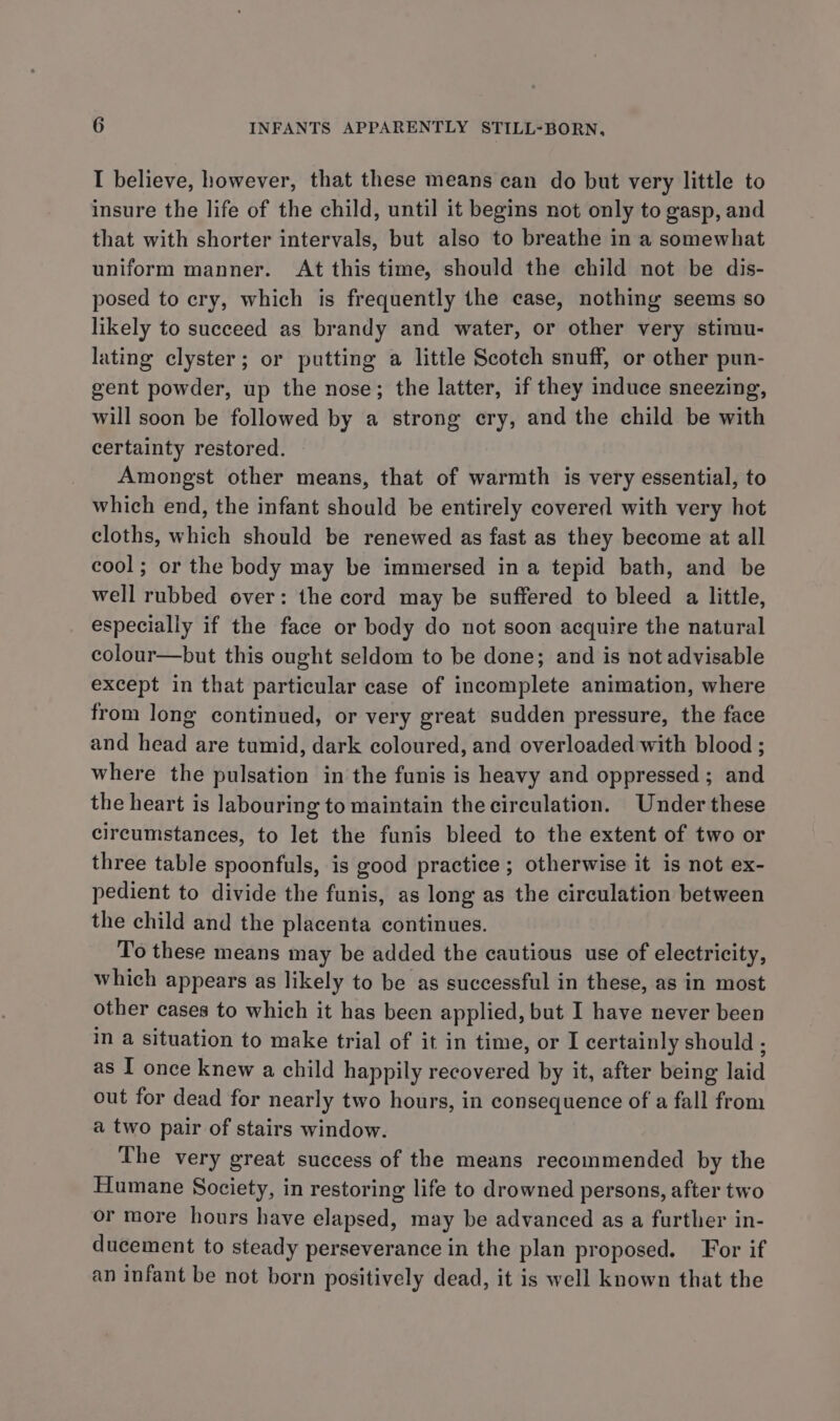 I believe, however, that these means can do but very little to insure the life of the child, until it begins not only to gasp, and that with shorter intervals, but also to breathe in a somewhat uniform manner. At this time, should the child not be dis- posed to cry, which is frequently the case, nothing seems so likely to succeed as brandy and water, or other very stimu- lating clyster; or putting a little Scotch snuff, or other pun- gent powder, up the nose; the latter, if they induce sneezing, will soon be followed by a strong ery, and the child be with certainty restored. Amongst other means, that of warmth is very essential, to which end, the infant should be entirely covered with very hot cloths, which should be renewed as fast as they become at all cool; or the body may be immersed ina tepid bath, and be well rubbed over: the cord may be suffered to bleed a little, especially if the face or body do not soon acquire the natural colour—but this ought seldom to be done; and is not advisable except in that particular case of incomplete animation, where from long continued, or very great sudden pressure, the face and head are tumid, dark coloured, and overloaded with blood ; where the pulsation in the funis is heavy and oppressed ; and the heart is labouring to maintain the circulation. Under these circumstances, to let the funis bleed to the extent of two or three table spoonfuls, is good practice; otherwise it is not ex- pedient to divide the funis, as long as the circulation between the child and the placenta continues. To these means may be added the cautious use of electricity, which appears as likely to be as successful in these, as in most other cases to which it has been applied, but I have never been in a situation to make trial of it in time, or I certainly should ; as I once knew a child happily recovered by it, after being laid out for dead for nearly two hours, in consequence of a fall from a two pair of stairs window. The very great success of the means recommended by the Humane Society, in restoring life to drowned persons, after two or more hours have elapsed, may be advanced as a further in- ducement to steady perseverance in the plan proposed. ‘For if an infant be not born positively dead, it is well known that the