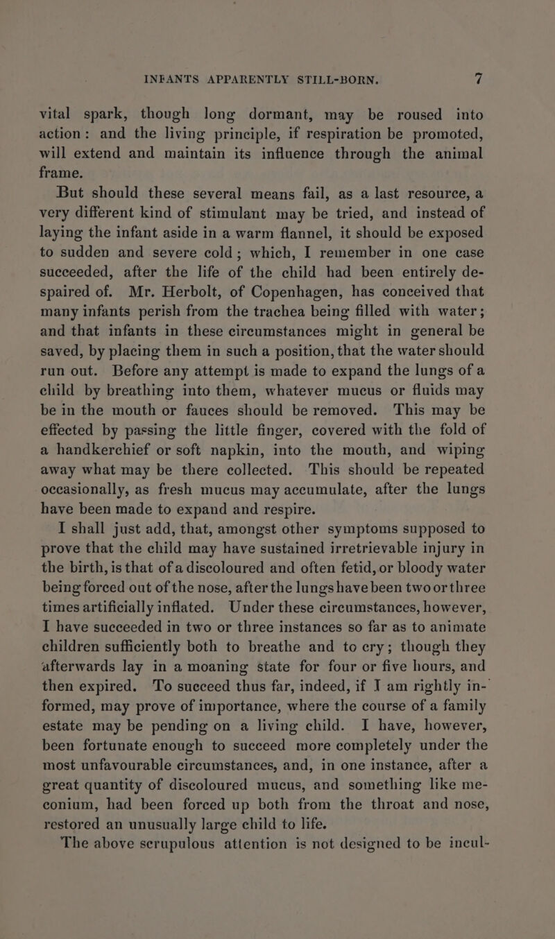 vital spark, though long dormant, may be roused into action: and the living principle, if respiration be promoted, will extend and maintain its influence through the animal frame. But should these several means fail, as a last resource, a very different kind of stimulant may be tried, and instead of laying the infant aside in a warm flannel, it should be exposed to sudden and severe cold; which, I remember in one case succeeded, after the life of the child had been entirely de- spaired of. Mr. Herbolt, of Copenhagen, has conceived that many infants perish from the trachea being filled with water ; and that infants in these circumstances might in general be saved, by placing them in such a position, that the water should run out. Before any attempt is made to expand the lungs of a child by breathing into them, whatever mucus or fluids may be in the mouth or fauces should be removed. This may be effected by passing the little finger, covered with the fold of a handkerchief or soft napkin, into the mouth, and wiping away what may be there collected. This should be repeated occasionally, as fresh mucus may accumulate, after the lungs have been made to expand and respire. I shall just add, that, amongst other symptoms supposed to prove that the child may have sustained irretrievable injury in the birth, is that ofa discoloured and often fetid, or bloody water being forced out of the nose, after the lungs have been two or three times artificially inflated. Under these circumstances, however, I have succeeded in two or three instances so far as to animate children sufficiently both to breathe and to cry; though they afterwards lay in a moaning state for four or five hours, and then expired. To succeed thus far, indeed, if J am rightly in- formed, may prove of importance, where the course of a family estate may be pending on a living child. I have, however, been fortunate enough to succeed more completely under the most unfavourable circumstances, and, in one instance, after a great quantity of discoloured mucus, and something like me- conium, had been forced up both from the throat and nose, restored an unusually large child to life. The above scrupulous attention is not designed to be incul-