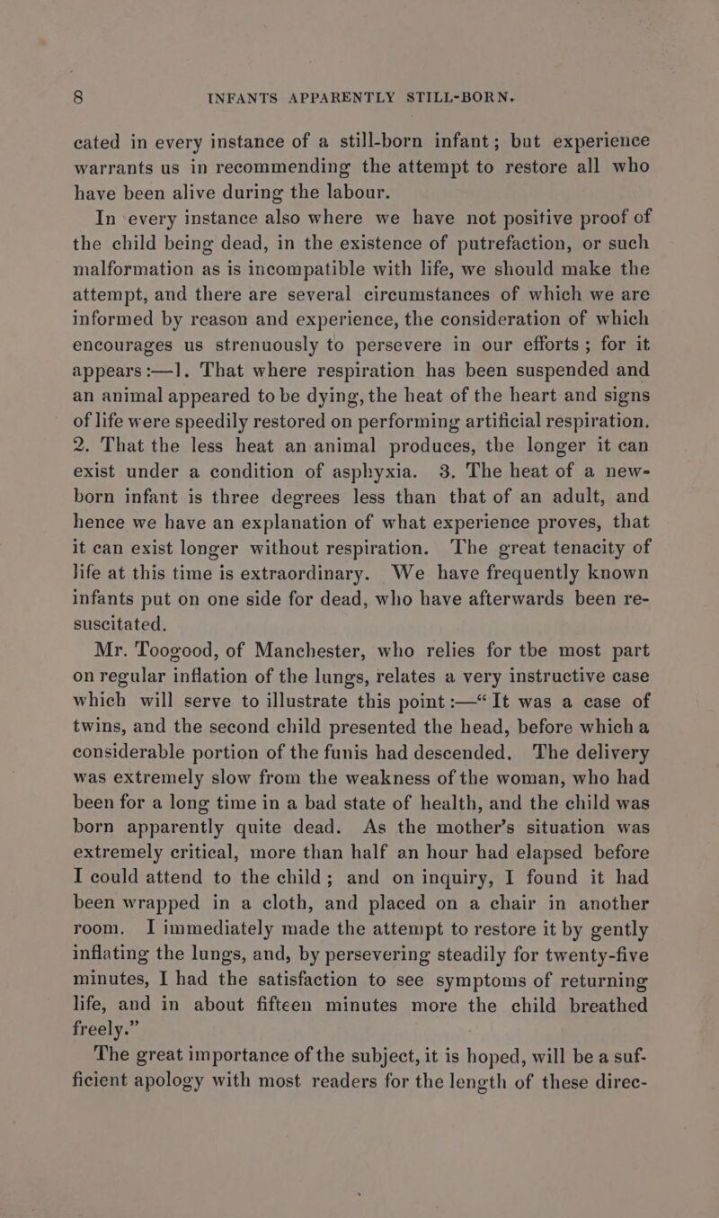 cated in every instance of a still-born infant; but experience warrants us in recommending the attempt to restore all who have been alive during the labour. In every instance also where we have not positive proof of the child being dead, in the existence of putrefaction, or such malformation as is incompatible with life, we should make the attempt, and there are several circumstances of which we are informed by reason and experience, the consideration of which encourages us strenuously to persevere in our efforts; for it appears :—1. That where respiration has been suspended and an animal appeared to be dying, the heat of the heart and signs of life were speedily restored on performing artificial respiration. 2. That the less heat an animal produces, the longer it can exist under a condition of asphyxia. 3. The heat of a new- born infant is three degrees less than that of an adult, and hence we have an explanation of what experience proves, that it can exist longer without respiration. The great tenacity of life at this time is extraordinary. We have frequently known infants put on one side for dead, who have afterwards been re- suscitated. Mr. Toogood, of Manchester, who relies for the most part on regular inflation of the lungs, relates a very instructive case which will serve to illustrate this point :—‘“ It was a case of twins, and the second child presented the head, before which a considerable portion of the funis had descended. The delivery was extremely slow from the weakness of the woman, who had been for a long time in a bad state of health, and the child was born apparently quite dead. As the mother’s situation was extremely critical, more than half an hour had elapsed before I could attend to the child; and on inquiry, I found it had been wrapped in a cloth, and placed on a chair in another room. I immediately made the attempt to restore it by gently inflating the lungs, and, by persevering steadily for twenty-five minutes, I had the satisfaction to see symptoms of returning life, and in about fifteen minutes more the child breathed freely.” The great importance of the subject, it is hoped, will be a suf- ficient apology with most readers for the length of these direc-