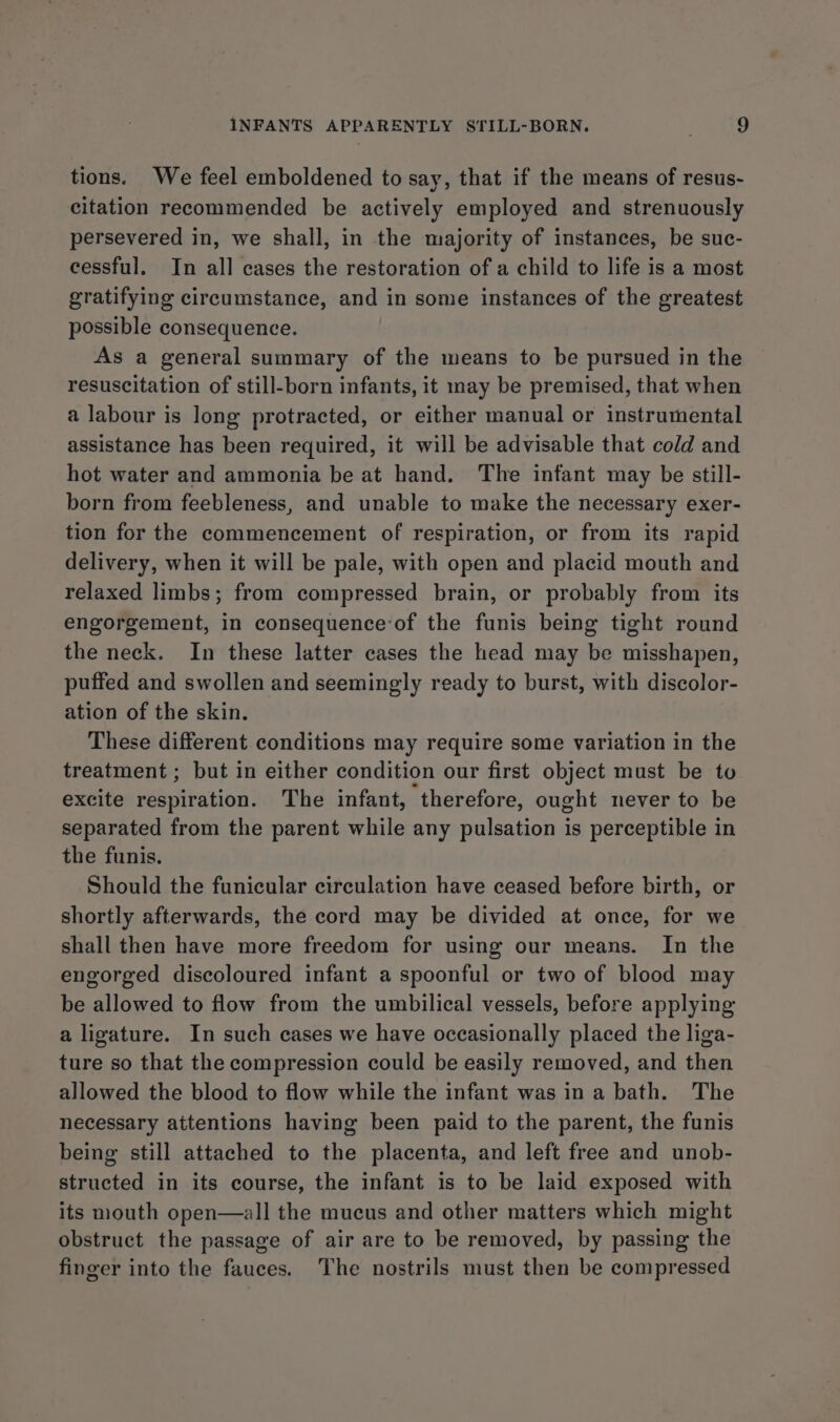 tions. We feel emboldened to say, that if the means of resus- citation recommended be actively employed and strenuously persevered in, we shall, in the majority of instances, be suc- cessful. In all cases the restoration of a child to life is a most gratifying circumstance, and in some instances of the greatest possible consequence. As a general summary of the means to be pursued in the resuscitation of still-born infants, it may be premised, that when a labour is long protracted, or either manual or instrumental assistance has been required, it will be advisable that cold and hot water and ammonia be at hand. The infant may be still- born from feebleness, and unable to make the necessary exer- tion for the commencement of respiration, or from its rapid delivery, when it will be pale, with open and placid mouth and relaxed limbs; from compressed brain, or probably from its engorgement, in consequenceof the funis being tight round the neck. In these latter cases the head may be misshapen, puffed and swollen and seemingly ready to burst, with discolor- ation of the skin. These different conditions may require some variation in the treatment ; but in either condition our first object must be to excite respiration. The infant, therefore, ought never to be separated from the parent while any pulsation is perceptible in the funis. Should the funicular circulation have ceased before birth, or shortly afterwards, the cord may be divided at once, for we shall then have more freedom for using our means. In the engorged discoloured infant a spoonful or two of blood may be allowed to flow from the umbilical vessels, before applying a ligature. In such cases we have occasionally placed the liga- ture so that the compression could be easily removed, and then allowed the blood to flow while the infant was in a bath. The necessary attentions having been paid to the parent, the funis being still attached to the placenta, and left free and unob- structed in its course, the infant is to be laid exposed with its mouth open—all the mucus and other matters which might obstruct the passage of air are to be removed, by passing the finger into the fauces. The nostrils must then be compressed