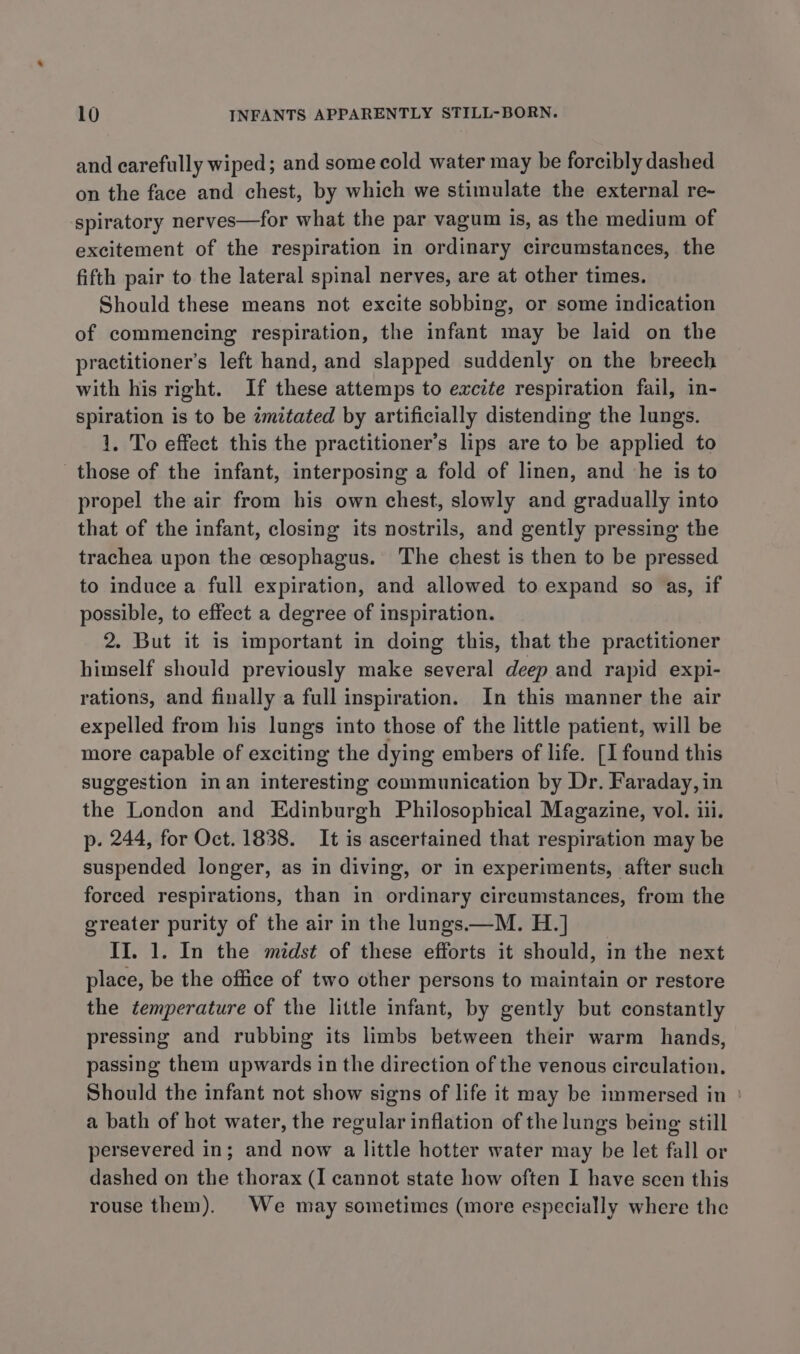 and carefully wiped; and some cold water may be forcibly dashed on the face and chest, by which we stimulate the external re- spiratory nerves—for what the par vagum is, as the medium of excitement of the respiration in ordinary circumstances, the fifth pair to the lateral spinal nerves, are at other times. Should these means not excite sobbing, or some indication of commencing respiration, the infant may be laid on the practitioner's left hand, and slapped suddenly on the breech with his right. If these attemps to excite respiration fail, in- spiration is to be imitated by artificially distending the lungs. 1. To effect this the practitioner’s lips are to be applied to those of the infant, interposing a fold of linen, and he is to propel the air from his own chest, slowly and gradually into that of the infant, closing its nostrils, and gently pressing the trachea upon the esophagus. The chest is then to be pressed to induce a full expiration, and allowed to expand so as, if possible, to effect a degree of inspiration. 2. But it is important in doing this, that the practitioner himself should previously make several deep and rapid expi- rations, and finally a full inspiration. In this manner the air expelled from his lungs into those of the little patient, will be more capable of exciting the dying embers of life. [I found this suggestion inan interesting communication by Dr. Faraday, in the London and Edinburgh Philosophical Magazine, vol. iii. p. 244, for Oct. 1838. It is ascertained that respiration may be suspended longer, as in diving, or in experiments, after such forced respirations, than in ordinary circumstances, from the greater purity of the air in the lungs—M. H.] II. 1. In the midst of these efforts it should, in the next place, be the office of two other persons to maintain or restore the temperature of the little infant, by gently but constantly pressing and rubbing its limbs between their warm hands, passing them upwards in the direction of the venous circulation. Should the infant not show signs of life it may be immersed in ' a bath of hot water, the regular inflation of the lungs being still persevered in; and now a little hotter water may be let fall or dashed on the thorax (I cannot state how often I have seen this rouse them). We may sometimes (more especially where the