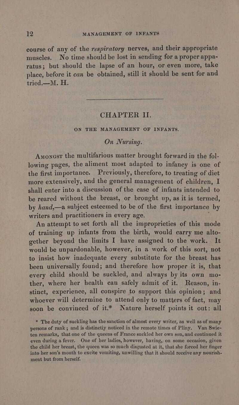 course of any of the respiratory nerves, and their appropriate muscles. No time should be lost in sending for a proper appa- ratus; but should the lapse of an hour, or even more, take place, before it can be obtained, still it should be sent for and tried.—M. H. CHAPTER II. ON THE MANAGEMENT OF INFANTS. On Nursing. Amoncst the multifarious matter brought forward in the fol- lowing pages, the aliment most adapted to infancy is one of the first importance. Previously, therefore, to treating of diet more extensively, and the general management of children, I shall enter into a discussion of the case of infants intended to be reared without the breast, or brought up, as it is termed, by hand,—a subject esteemed to be of the first importance by writers and practitioners in every age. An attempt to set forth all the improprieties of this mode of training up infants from the birth, would carry me alto- gether beyond the limits I have assigned to the work. It would be unpardonable, however, in a work of this sort, not to insist how inadequate every substitute for the breast has been universally found; and therefore how proper it is, that every child should be suckled, and always by its own mo- ther, where her health can safely admit of it. Reason, in- stinct, experience, all conspire to support this opinion ; and whoever will determine to attend only to matters of fact, may soon be convinced of it.* Nature herself points it out: all * The duty of suckling has the sanction of almost every writer, as well as of many persons of rank ; and is distinctiy noticed in the remote times of Pliny. Van Swie- ten remarks, that one of the queens of France suckled her own son, and continued it even during a fever. One of her ladies, however, having, on some occasion, given the child her breast, the queen was so much disgusted at it, that she forced her finger into her son’s mouth to excite vomiting, unwilling that it should receive any nourish- ment but from herself.