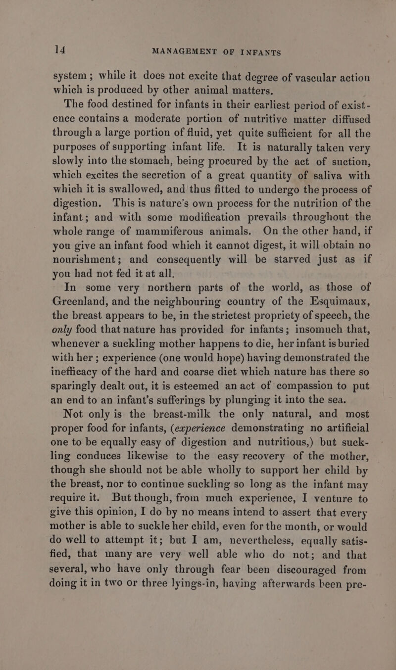 system; while it does not excite that degree of vascular action which is produced by other animal matters. The food destined for infants in their earliest period of exist - ence contains a moderate portion of nutritive matter diffused through a large portion of fluid, yet quite sufficient for all the purposes of supporting infant life. It is naturally taken very slowly into the stomach, being procured by the act of suction, which excites the secretion of a great quantity of saliva with which it is swallowed, and thus fitted to undergo the process of digestion. This is nature’s own process for the nutrition of the infant; and with some modification prevails throughout the whole range of mammiferous animals. On the other hand, if you give an infant food which it cannot digest, it will obtain no nourishment; and consequently will be starved just as if you had not fed it at all. In some very northern parts of the world, as those of Greenland, and the neighbouring country of the Esquimaux, the breast appears to be, in the strictest propriety of speech, the only food that nature has provided for infants; insomuch that, whenever a suckling mother happens to die, her infant is buried with her ; experience (one would hope) having demonstrated the inefficacy of the hard and coarse diet which nature has there so sparingly dealt out, it is esteemed an act of compassion to put an end to an infant’s sufferings by plunging it into the sea. Not only is the breast-milk the only natural, and most proper food for infants, (experience demonstrating no artificial one to be equally easy of digestien and nutritious,) but suck- ling conduces likewise to the easy recovery of the mother, though she should not be able wholly to support her child by the breast, nor to continue suckling so long as the infant may require it. But though, from much experience, I venture to give this opinion, I do by no means intend to assert that every mother is able to suckle her child, even for the month, or would do well to attempt it; but I am, nevertheless, equally satis- fied, that many are very well able who do not; and that several, who have only through fear been discouraged from doing it in two or three lyings-in, having afterwards heen pre-