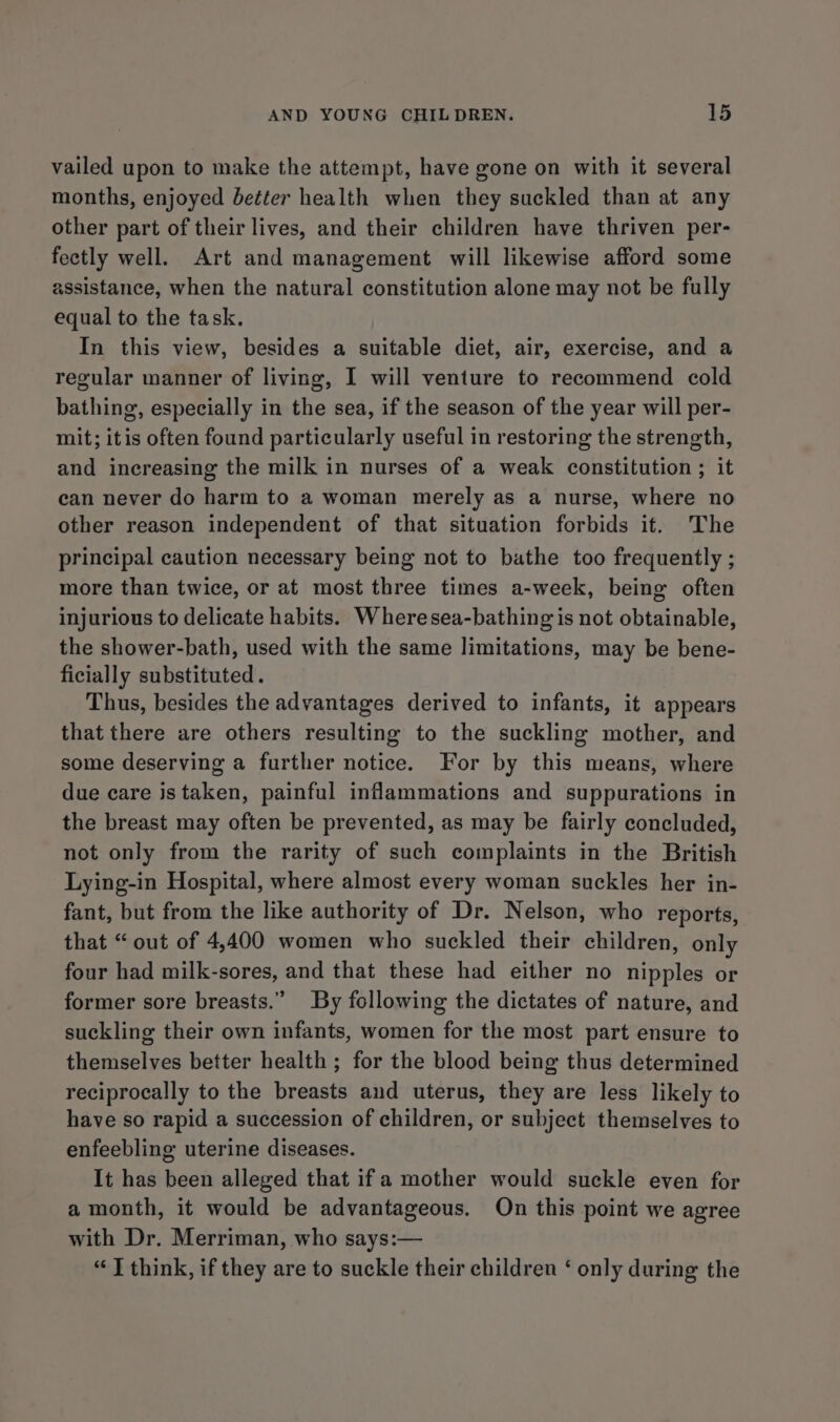 vailed upon to make the attempt, have gone on with it several months, enjoyed better health when they suckled than at any other part of their lives, and their children have thriven per- fectly well. Art and management will likewise afford some assistance, when the natural constitution alone may not be fully equal to the task. In this view, besides a suitable diet, air, exercise, and a regular manner of living, I will venture to recommend cold bathing, especially in the sea, if the season of the year will per- mit; itis often found particularly useful in restoring the strength, and increasing the milk in nurses of a weak constitution ; it can never do harm to a woman merely as a nurse, where no other reason independent of that situation forbids it. The principal caution necessary being not to bathe too frequently ; more than twice, or at most three times a-week, being often injurious to delicate habits. Wheresea-bathing is not obtainable, the shower-bath, used with the same limitations, may be bene- ficially substituted. Thus, besides the advantages derived to infants, it appears that there are others resulting to the suckling mother, and some deserving a further notice. For by this means, where due care istaken, painful inflammations and suppurations in the breast may often be prevented, as may be fairly concluded, not only from the rarity of such complaints in the British Lying-in Hospital, where almost every woman suckles her in- fant, but from the like authority of Dr. Nelson, who reports, that “out of 4,400 women who suckled their children, only four had milk-sores, and that these had either no nipples or former sore breasts.” By following the dictates of nature, and suckling their own infants, women for the most part ensure to themselves better health ; for the blood being thus determined reciprocally to the breasts and uterus, they are less likely to have so rapid a succession of children, or subject themselves to enfeebling uterine diseases. It has been alleged that if a mother would suckle even for a month, it would be advantageous. On this point we agree with Dr. Merriman, who says:— “7 think, if they are to suckle their children ‘ only during the