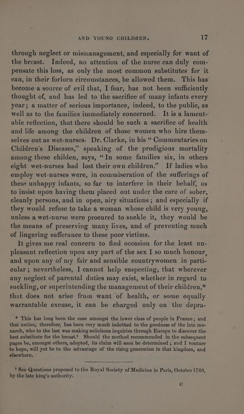 through neglect or mismanagement, and especially for want of the breast. Indeed, no attention of the nurse can duly com- pensate this loss, as only the most common substitutes for it ean, in their forlorn circumstances, be allowed them. This has become a source of evil that, I fear, has not been sufficiently thought of, and has led to the sacrifice of many infants every year; a matter of serious importance, indeed, to the public, as well as to the families immediately concerned. It is a lament- able reflection, that there should be such a sacrifice of health and life among the children of those women who hire them- selves out as wet-nurses. Dr. Clarke, in his “ Commentaries on Children’s Diseases,” speaking of the prodigious mortality among these childen, says, “In some families six, in others eight wet-nurses had lost their own children.” If ladies who employ wet-nurses were, in commiseration of the sufferings of these unhappy infants, so far to interfere in their behalf, as to insist upon having them placed out under the care of sober, cleanly persons, and in open, airy situations ; and especially. if they would refuse to take a woman whose child is very young, unless a wet-nurse were procured to suckle it, they would be the means of preserving many lives, and of preventing much of lingering sufferance to these poor victims. It gives me real concern to find occasion for the least un- pleasant reflection upon any part of the sex I so much honour, and upon any of my fair and sensible countrywomen in parti- eular; nevertheless, I cannot help suspecting, that wherever any neglect of parental duties may exist, whether in regard to suckling, or superintending the managemeut of their children,* that does not arise from want of health, or some equally warrantable excuse, it can be charged only on the depra- * This has long been the case amongst the lower class of people in France; and that nation, therefore, has been very much indebted to the goodness of the late mo- narch, who to the last was making solicitous inquiries through Europe to discover the best substitute for the breast.'. Should the method recommended in the subsequent pages be, amongst others, adopted, its claim will soon be determined ; and I venture to hope, will yet be to the advantage of the rising generation in that kingdom, and elsewhere. 1 See Questions proposed to the poyal Society of Medicine in Paris, October 1789, by the late king’s authority. . C