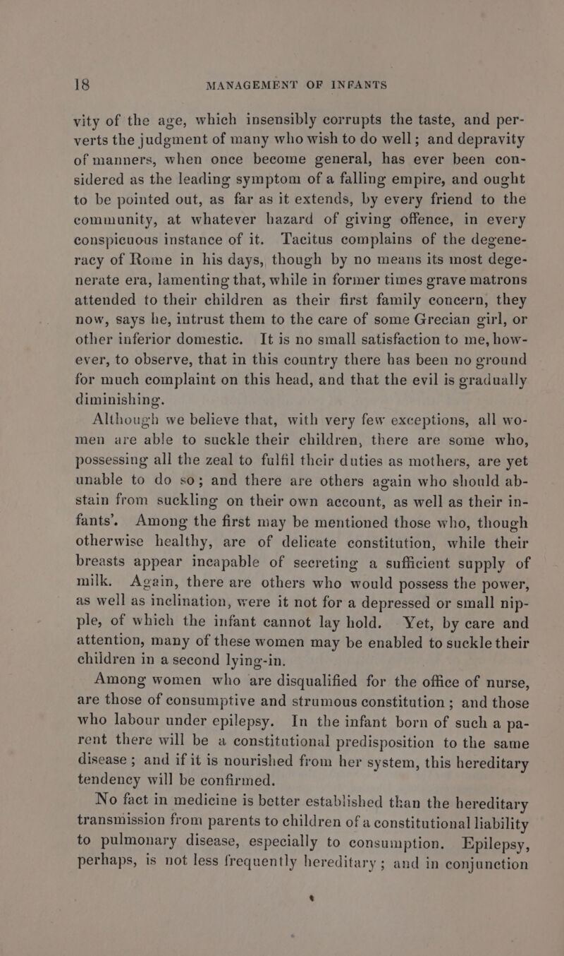 vity of the age, which insensibly corrupts the taste, and per- verts the judgment of many who wish to do well; and depravity of manners, when once become general, has ever been con- sidered as the leading symptom of a falling empire, and ought to be pointed out, as far as it extends, by every friend to the community, at whatever hazard of giving offence, in every conspicuous instance of it. Tacitus complains of the degene- racy of Rome in his days, though by no means its most dege- nerate era, lamenting that, while in former times grave matrons attended to their children as their first family concern, they now, says he, intrust them to the care of some Grecian girl, or other inferior domestic. It is no small satisfaction to me, how- ever, to observe, that in this country there has been no ground for much complaint on this head, and that the evil is gradually diminishing. Although we believe that, with very few exceptions, all wo- men are able to suckle their children, there are some who, possessing all the zeal to fulfil their duties as mothers, are yet unable to do so; and there are others again who should ab- stain from suckling on their own account, as well as their in- fants’. Among the first may be mentioned those who, though otherwise healthy, are of delicate constitution, while their breasts appear incapable of secreting a sufficient supply of milk. Again, there are others who would possess the power, as well as inclination, were it not for a depressed or small nip- ple, of which the infant cannot lay hold. Yet, by care and attention, many of these women may be enabled to suckle their children in a second lying-in. | Among women who are disqualified for the office of nurse, are those of consumptive and strumous constitution ; and those who labour under epilepsy. In the infant born of such a pa- rent there will be a constitutional predisposition to the same disease ; and if it is nourished from her system, this hereditary tendency will be confirmed. No fact in medicine is better established than the hereditary transmission from parents to children of a constitutional liability to pulmonary disease, especially to consumption. Epilepsy, perhaps, is not less frequently hereditary; and in conjunction %