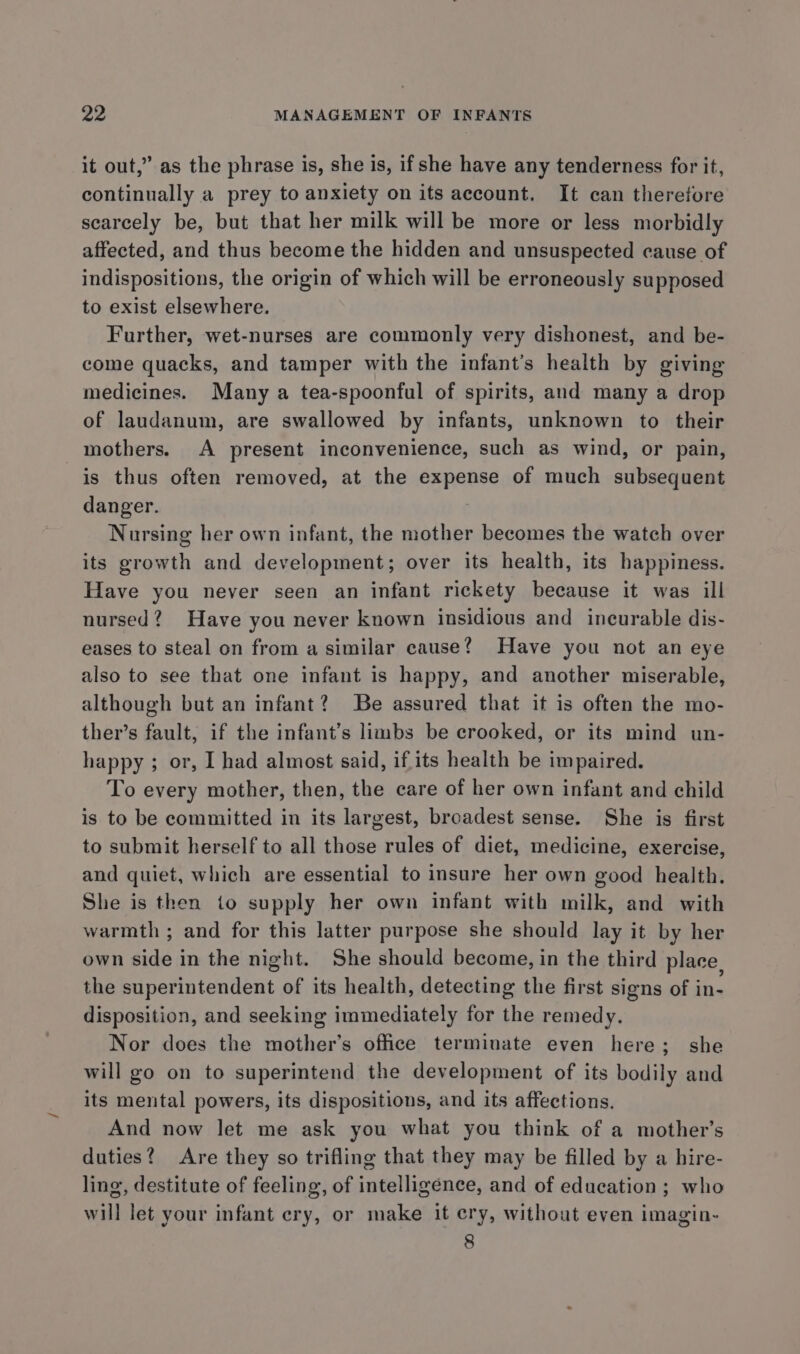 it out,” as the phrase is, she is, if she have any tenderness for it, continually a prey to anxiety on its account. It can therefore scarcely be, but that her milk will be more or less morbidly affected, and thus become the hidden and unsuspected cause of indispositions, the origin of which will be erroneously supposed to exist elsewhere. Further, wet-nurses are commonly very dishonest, and be- come quacks, and tamper with the infant’s health by giving medicines. Many a tea-spoonful of spirits, and many a drop of laudanum, are swallowed by infants, unknown to their mothers. A present inconvenience, such as wind, or pain, is thus often removed, at the expense of much subsequent danger. Nursing her own infant, the mother becomes the watch over its growth and development; over its health, its happiness. Have you never seen an infant rickety because it was ill nursed? Have you never known insidious and incurable dis- eases to steal on from a similar cause? Have you not an eye also to see that one infant is happy, and another miserable, although but an infant? Be assured that it is often the mo- ther’s fault, if the infant’s limbs be crooked, or its mind un- happy; or, I had almost said, if its health be impaired. To every mother, then, the care of her own infant and child is to be committed in its largest, broadest sense. She is first to submit herself to all those rules of diet, medicine, exercise, and quiet, which are essential to insure her own good health. She is then to supply her own infant with milk, and with warmth ; and for this latter purpose she should lay it by her own side in the night. She should become, in the third place, the superintendent of its health, detecting the first signs of in- disposition, and seeking immediately for the remedy. Nor does the mother’s office terminate even here; she will go on to superintend the development of its bodily and its mental powers, its dispositions, and its affections. And now let me ask you what you think of a mother’s duties? Are they so trifling that they may be filled by a hire- ling, destitute of feeling, of intelligence, and of education ; who will let your infant ery, or make it cry, without even imagin- 8