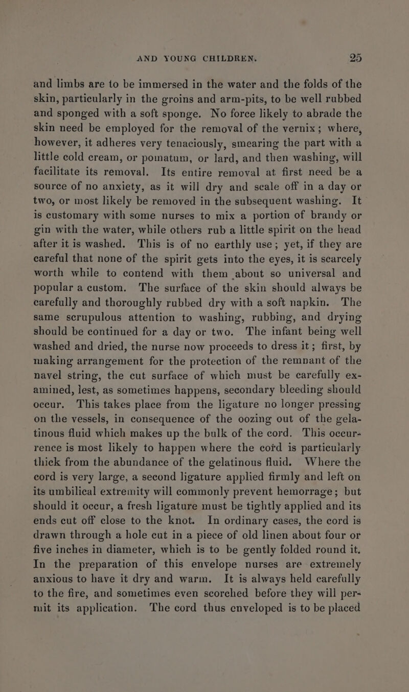 and limbs are to be immersed in the water and the folds of the skin, particularly in the groins and arm-pits, to be well rubbed and sponged with a soft sponge. No force likely to abrade the skin need be employed for the removal of the vernix; where, however, it adheres very tenaciously, smearing the part with a little cold cream, or pomatum, or lard, and then washing, will facilitate its removal. Its entire removal at first need be a source of no anxiety, as it will dry and scale off in a day or two, or most likely be removed in the subsequent washing. It is customary with some nurses to mix a portion of brandy or gin with the water, while others rub a little spirit on the head after itis washed. This is of no earthly use; yet, if they are careful that none of the spirit gets into the eyes, it is scarcely worth while to contend with them about so universal and popular a custom. The surface of the skin should always be carefully and thoroughly rubbed dry with a soft napkin. The same scrupulous attention to washing, rubbing, and drying should be continued for a day or two. The infant being well washed and dried, the nurse now proceeds to dress it; first, by making arrangement for the protection of the remnant of the navel string, the cut surface of which must be carefully ex- amined, lest, as sometimes happens, secondary bleeding should occur. This takes place from the ligature no longer pressing on the vessels, in consequence of the oozing out of the gela- tinous fluid which makes up the bulk of the cord. This occur- rence is most likely to happen where the cord is particularly thick from the abundance of the gelatinous fluid. Where the cord is very large, a second ligature applied firmly and left on its umbilical extremity will commonly prevent hemorrage; but should it occur, a fresh ligature must be tightly applied and its ends cut off close to the knot. In ordinary cases, the cord is drawn through a hole cut in a piece of old linen about four or five inches in diameter, which is to be gently folded round it. In the preparation of this envelope nurses are extremely anxious to have it dry and warm. It is always held carefully to the fire, and sometimes even scorched before they will per- mit its application. The cord thus enveloped is to be placed