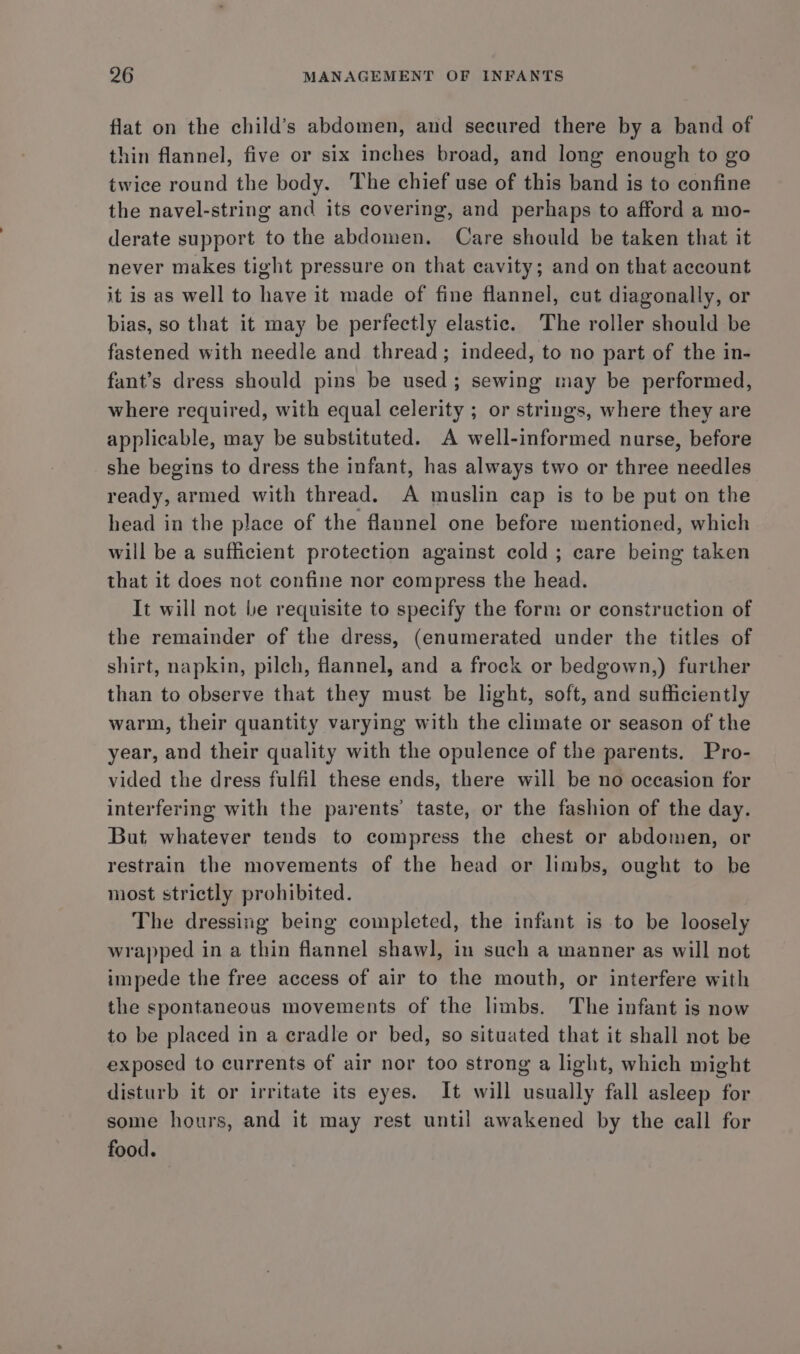 flat on the child’s abdomen, and secured there by a band of thin flannel, five or six inches broad, and long enough to go twice round the body. The chief use of this band is to confine the navel-string and its covering, and perhaps to afford a mo- derate support to the abdomen. Care should be taken that it never makes tight pressure on that cavity; and on that account it is as well to have it made of fine flannel, cut diagonally, or bias, so that it may be perfectly elastic. The roller should be fastened with needle and thread; indeed, to no part of the in- fant’s dress should pins be used; sewing may be performed, where required, with equal celerity ; or strings, where they are applicable, may be substituted. A well-informed nurse, before she begins to dress the infant, has always two or three needles ready, armed with thread. A muslin cap is to be put on the head in the place of the flannel one before mentioned, which will be a sufficient protection against cold ; care being taken that it does not confine nor compress the head. It will not be requisite to specify the form or construction of the remainder of the dress, (enumerated under the titles of shirt, napkin, pilch, flannel, and a frock or bedgown,) further than to observe that they must be light, soft, and sufficiently warm, their quantity varying with the climate or season of the year, and their quality with the opulence of the parents. Pro- vided the dress fulfil these ends, there will be no occasion for interfering with the parents’ taste, or the fashion of the day. But whatever tends to compress the chest or abdomen, or restrain the movements of the head or limbs, ought to be most strictly prohibited. The dressing being completed, the infant is to be loosely wrapped in a thin flannel shawl, in such a manner as will not impede the free access of air to the mouth, or interfere with the spontaneous movements of the limbs. The infant is now to be placed in a cradle or bed, so situated that it shall not be exposed to currents of air nor too strong a light, which might disturb it or irritate its eyes. It will usually fall asleep for some hours, and it may rest until awakened by the call for food.