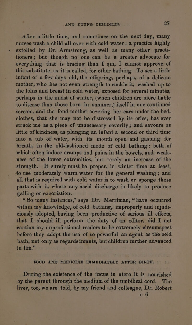 After a little time, and sometimes on the next day, many nurses wash a child all over with cold water ; a practice highly extolled by Dr. Armstrong, as well as many other practi- tioners; but though no one can be a greater advocate for everything that is bracing than I am, I cannot approve of this substitute, as it is called, for other bathing. To see a little infant of a few days old, the offspring, perhaps, of a delicate mother, who has not even strength to suckle it, washed up to the loins and breast in cold water, exposed for several minutes; perhaps in the midst of winter, (when children are more liable to disease than those born in summer,) itself in one continued scream, and the fond mother covering her ears under the bed- clothes, that she may not be distressed by its cries, has ever struck me as a piece of unnecessary severity; and savours as little of kindness, as plunging an infant a second or third time into a tub of water, with its mouth open and gasping for breath, in the old-fashioned mode of cold bathing: both of which often induce cramps and pains in the bowels, and weak- ness of the lower extremities, but rarely an increase of the strength. It surely must be proper, in winter time at least, to use moderately warm water for the general washing; and all that is required with cold water is to wash or sponge those parts with it, where any acrid discharge is likely to produce galling or excoriation. “So many instances,” says Dr. Merriman, “have occurred within my knowledge, of cold bathing, improperly and injudi- ciously adopted, having been productive of serious ill effects, that I should ill perform the duty of an editor, did I not caution my unprofessional readers to be extremely circumspect before they adopt the use of so powerful an agent as the cold bath, not only as regards infants, but children further advanced in life.” if FOOD AND MEDICINE IMMEDIATELY AFTER BIRTH. During the existence of the foetus in utero it is nourished by the parent through the medium of the umbilical cord.. The liver, too, we are told, by my friend and colleague, Dr. Robert | c 6
