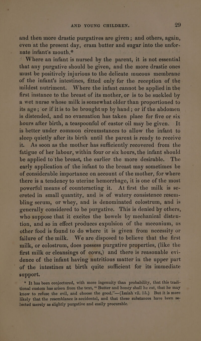 and then more drastic purgatives are given; and others, again, even at the present day, cram butter and pa Se into the unfor- nate infant’s mouth.* | Where an infant is nursed by the parent, it is not essential that any purgative should be given, and the more drastic ones must be positively injurious to the delicate mucous membrane of the infant’s intestines, fitted only for the reception of the mildest nutriment. Where the infant cannot be applied in the first instance to the breast of its mother, or is to be suckled by a wet nurse whose milk is somewhat older than proportioned to its age; or if itis to be brought up by hand; or if the abdomen is distended, and no evacuation has taken place for five or six hours after birth, a teaspoonful of castor oil may be given. It is better under common circumstances to allow the infant to sleep quietly after its birth until the parent is ready to receive it. As soon as the mother has sufficiently recovered from the fatigue of her labour, within four or six hours, the infant should be applied to the breast, the earlier the more desirable. The early application of the infant to the breast may sometimes be of considerable importance on account of the mother, for where there is a tendency to uterine hemorrhage, it is one of the most powerful means of counteracting it. At first the milk is se- creted in small quantity, and is of watery consistence resem- bling serum, or whey, and is denominated colostrum, and is generally considered to be purgative. This is denied by others, who suppose that it excites the bowels by mechanical disten- tion, and so in effect produces expulsion of the meconium, as other food is found to do where it is given from necessity or failure of the milk. We are disposed to believe that the first milk, or colostrum, does possess purgative properties, (like the first milk or cleansings of cows,) and there is reasonable evi- dence of the infant having nutritious matter in the upper part of the intestines at birth quite sufficient for its on support. * It has been conjectured, with more ingenuity than probability, that this tradi- tional custom has arisen from the text, “* Butter and honey shall he eat, that he may know to refuse the evil, and choose the good.’—(Isaiah vii. 15.) But it is more likely that the resemblance is accidental, and that these substances have been se- lected merely as slightly purgative and easily procurable.