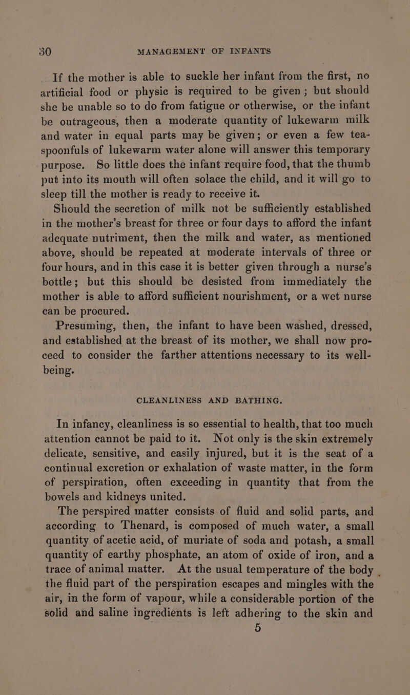 If the mother is able to suckle her infant from the first, no artificial food or physic is required to be given; but should she be unable so to do from fatigue or otherwise, or the infant be outrageous, then a moderate quantity of lukewarm milk and water in equal parts may be given; or even a few tea- spoonfuls of lukewarm water alone will answer this temporary purpose. So little does the infant require food, that the thumb put into its mouth will often solace the child, and it will go to sleep till the mother is ready to receive it. Should the secretion of milk not be sufficiently established in the mother’s breast for three or four days to afford the infant - adequate nutriment, then the milk and water, as mentioned above, should be repeated at moderate intervals of three or four hours, and in this case it is better given through a nurse’s bottle; but this should be desisted from immediately the mother is able to afford sufficient nourishment, or a wet nurse can be procured. Presuming, then, the infant to have been washed, dressed, and established at the breast of its mother, we shall now pro- ceed to consider the farther attentions necessary to its well- being. CLEANLINESS AND BATHING. In infancy, cleanliness is so essential to health, that too much attention cannot be paid to it. Not only is the skin extremely delicate, sensitive, and easily injured, but it is the seat of a continual excretion or exhalation of waste matter, in the form of perspiration, often exceeding in quantity that from the bowels and kidneys united. The perspired matter consists of fluid and solid parts, and according to ‘Thenard, is composed of much water, a small quantity of acetic acid, of muriate of soda and potash, a small quantity of earthy phosphate, an atom of oxide of iron, and a trace of animal matter. At the usual temperature of the body . the fluid part of the perspiration escapes and mingles with the air, in the form of vapour, while a considerable portion of the solid and saline ingredients is left adhering to the skin and 5