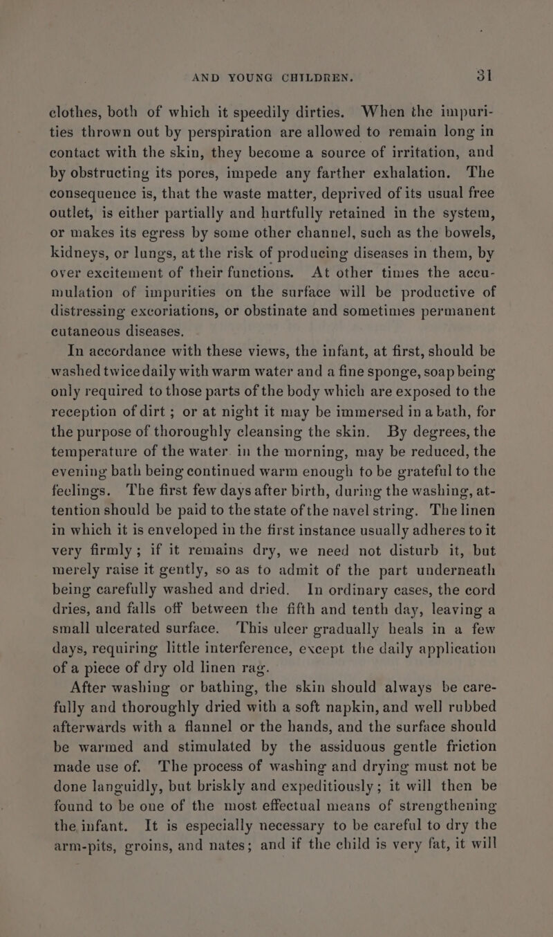 clothes, both of which it speedily dirties. When the impuri- ties thrown out by perspiration are allowed to remain long in contact with the skin, they become a source of irritation, and by obstructing its pores, impede any farther exhalation. The consequence is, that the waste matter, deprived of its usual free outlet, is either partially and hurtfully retained in the system, or makes its egress by some other channel, such as the bowels, kidneys, or lungs, at the risk of producing diseases in them, by over excitement of their functions. At other times the accu- mulation of impurities on the surface will be productive of distressing excoriations, or obstinate and sometimes permanent cutaneous diseases. In accordance with these views, the infant, at first, should be washed twice daily with warm water and a fine sponge, soap being only required to those parts of the body which are exposed to the reception of dirt ; or at night it may be immersed ina bath, for the purpose of thoroughly cleansing the skin. By degrees, the temperature of the water. in the morning, may be reduced, the evening bath being continued warm enough to be grateful to the feelings. The first few days after birth, during the washing, at- tention should be paid to the state of the navel string. The linen in which it is enveloped in the first instance usually adheres to it very firmly; if it remains dry, we need not disturb it, but merely raise it gently, so as to admit of the part underneath being carefully washed and dried. In ordinary cases, the cord dries, and falls off between the fifth and tenth day, leaving a small ulcerated surface. ‘This ulcer gradually heals in a few days, requiring little interference, except the daily application of a piece of dry old linen rag. After washing or bathing, the skin should always be care- fully and thoroughly dried with a soft napkin, and well rubbed afterwards with a flannel or the hands, and the surface should be warmed and stimulated by the assiduous gentle friction made use of. The process of washing and drying must not be done languidly, but briskly and expeditiously ; it will then be found to be one of the most effectual means of strengthening the infant. It is especially necessary to be careful to dry the arm-pits, groins, and nates; and if the child is very fat, it will