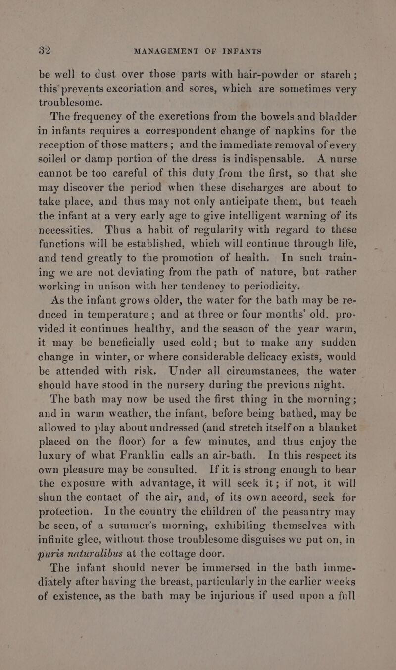 be well to dust over those parts with hair-powder or starch; this’ prevents excoriation and sores, which are sometimes very troublesome. . The frequency of the excretions from the bowels and bladder in infants requires a correspondent change of napkins for the reception of those matters ; and the immediate removal of every soiled or damp portion of the dress is indispensable. A nurse cannot be too careful of this duty from the first, so that she may discover the period when these discharges are about to take place, and thus may not only anticipate them, but teach the infant at a very early age to give intelligent warning of its necessities. Thus a habit of regularity with regard to these functions will be established, which will continue through life, and tend greatly to the promotion of heaith. In such train- ing we are not deviating from the path of nature, but rather working in unison with her tendency to periodicity. As the infant grows older, the water for the bath may be re- duced in temperature; and at three or four months’ old, pro- vided it continues healthy, and the season of the year warm, it may be beneficially used cold; but to make any sudden change in winter, or where considerable delicacy exists, would be attended with risk. Under all circumstances, the water should have stood in the nursery during the previous night. The bath may now be used the first thing in the morning ; and in warm weather, the infant, before being bathed, may be allowed to play about undressed (and stretch itself on a blanket placed on the floor) for a few minutes, and thus enjoy the luxury of what Franklin calls an air-bath. In this respect its own pleasure may be consulted. If it is strong enough to bear the exposure with advantage, it will seek it; if not, it will shun the contact of the air, and, of its own accord, seek for protection. Inthe country the children of the peasantry may be seen, of a summer’s morning, exhibiting themselves with infinite glee, without those troublesome disguises we put on, in puris naturalibus at the cottage door. The infant should never be immersed in the bath imme- diately after having the breast, particularly in the earlier weeks of existence, as the bath may be injurious if used upon a full