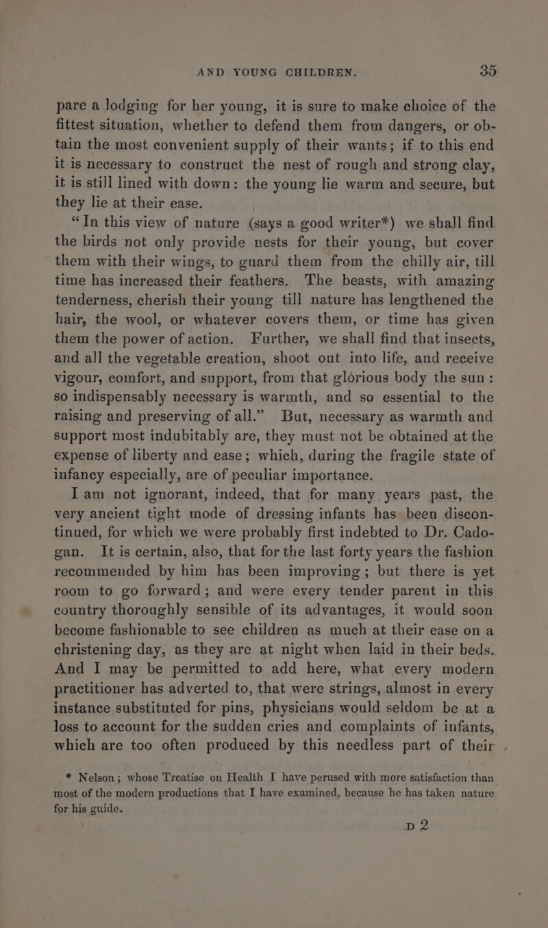pare a lodging for her young, it is sure to make choice of the fittest situation, whether to defend them from dangers, or ob- tain the most convenient supply of their wants; if to this end it is necessary to construct the nest of rough and strong clay, it is still lined with down: the young lie warm and secure, but they lie at their ease. “In this view of nature (says a good writer*) we shall find the birds not only provide nests for their young, but cover them with their wings, to guard them from the chilly air, till time has increased their feathers. The beasts, with amazing tenderness, cherish their young till nature has lengthened the hair, the wool, or whatever covers them, or time has given them the power of action. Further, we shall find that insects, and all the vegetable creation, shoot out into life, and receive vigour, comfort, and support, from that glorious body the sun: so indispensably necessary is warmth, and so essential to the raising and preserving of all.” But, necessary as warmth and support most indubitably are, they must not be obtained at the expense of liberty and ease; which, during the fragile state of infancy especially, are of peculiar importance. Iam not ignorant, indeed, that for many years past, the very ancient tight mode of dressing infants has been discon- tinued, for which we were probably first indebted to Dr. Cado- gan. It is certain, also, that for the last forty years the fashion recommended by him has been improving; but there is yet room to go forward; and were every tender parent in this country thoroughly sensible of its advantages, it would soon become fashionable to see children as much at their ease on a christening day, as they are at night when laid in their beds. And I may be permitted to add here, what every modern practitioner has adverted to, that were strings, almost in every instance substituted for pins, physicians would seldom be at a loss to account for the sudden cries and complaints of infants, which are too often produced by this needless part of their - * Nelson; whose Treatise on Health I have perused with more satisfaction than most of the modern productions that I have examined, because he has taken nature for his guide. D2