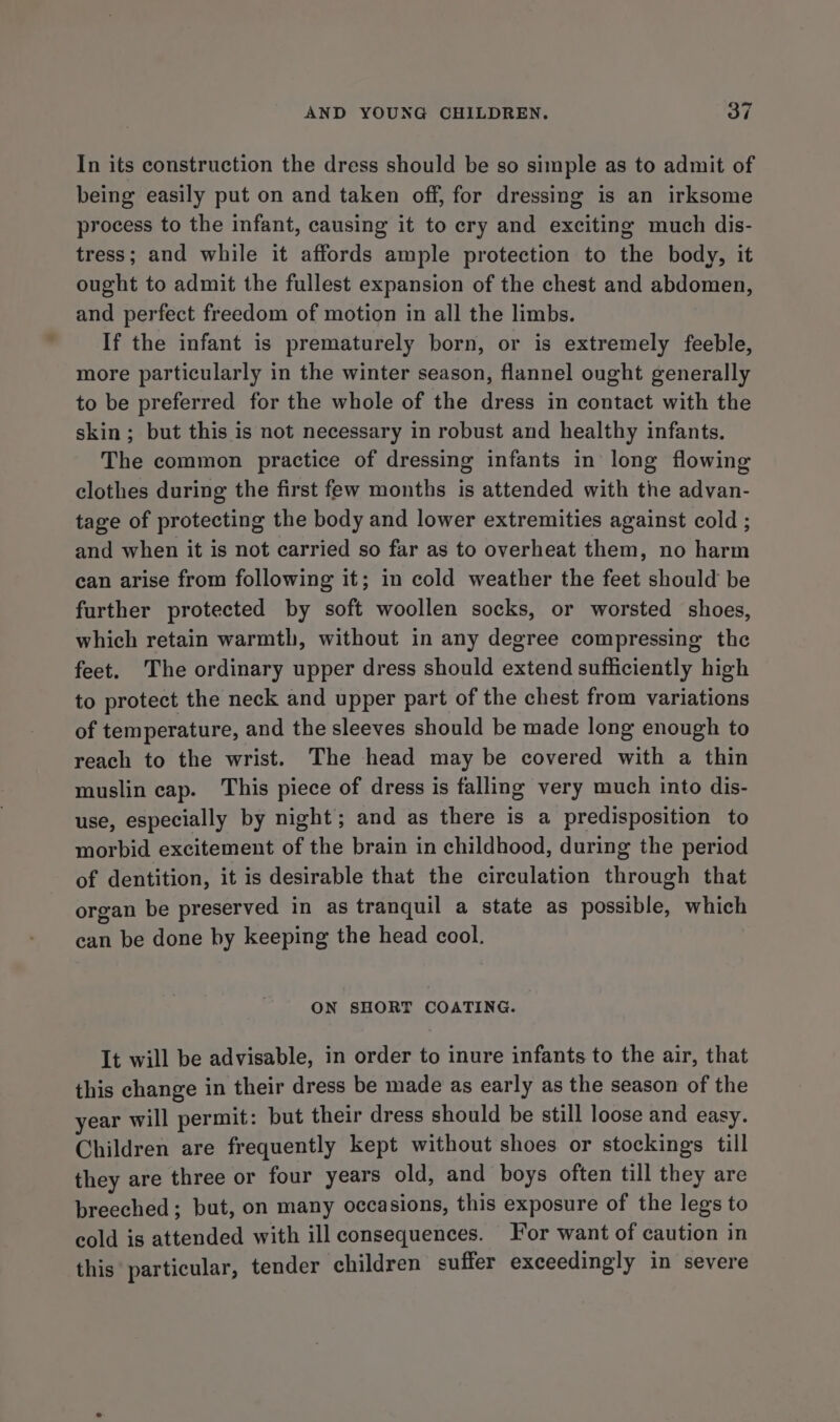 In its construction the dress should be so simple as to admit of being easily put on and taken off, for dressing is an irksome process to the infant, causing it to cry and exciting much dis- tress; and while it affords ample protection to the body, it ought to admit the fullest expansion of the chest and abdomen, and perfect freedom of motion in all the limbs. If the infant is prematurely born, or is extremely feeble, more particularly in the winter season, flannel ought generally to be preferred for the whole of the dress in contact with the skin ; but this is not necessary in robust and healthy infants. The common practice of dressing infants in long flowing clothes during the first few months is attended with the advan- tage of protecting the body and lower extremities against cold ; and when it is not carried so far as to overheat them, no harm can arise from following it; in cold weather the feet should be further protected by soft woollen socks, or worsted shoes, which retain warmth, without in any degree compressing the feet. The ordinary upper dress should extend sufficiently high to protect the neck and upper part of the chest from variations of temperature, and the sleeves should be made long enough to reach to the wrist. The head may be covered with a thin muslin cap. This piece of dress is falling very much into dis- use, especially by night; and as there is a predisposition to morbid excitement of the brain in childhood, during the period of dentition, it is desirable that the circulation through that organ be preserved in as tranquil a state as possible, which can be done by keeping the head cool. ON SHORT COATING. It will be advisable, in order to inure infants to the air, that this change in their dress be made as early as the season of the year will permit: but their dress should be still loose and easy. Children are frequently kept without shoes or stockings till they are three or four years old, and boys often till they are breeched; but, on many occasions, this exposure of the legs to cold is attended with ill consequences. For want of caution in this particular, tender children suffer exceedingly in severe