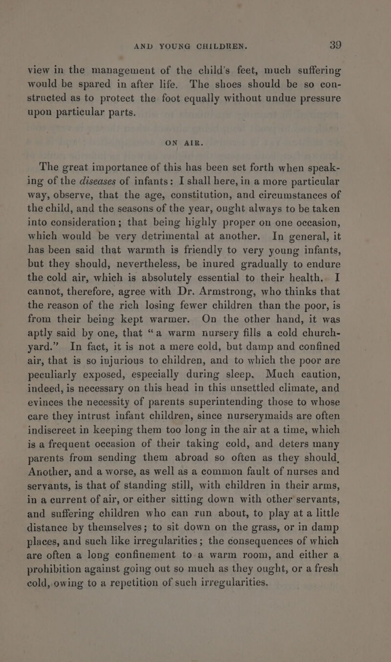 view in the management of the child’s feet, much suffering would be spared in after life. The shoes should be so con- structed as to protect the foot equally without undue pressure upon particular parts. ON AIR. The great importance of this has been set forth when speak- ing of the diseases of infants: I shall here, in a more particular way, observe, that the age, constitution, and circumstances of the child, and the seasons of the year, ought always to be taken into consideration; that being highly proper on one occasion, which would be very detrimental at another. In general, it has been said that warmth is friendly to very young infants, but they should, nevertheless, be inured gradually to endure the cold air, which is absolutely essential to their health.. I cannot, therefore, agree with Dr. Armstrong, who thinks that the reason of the rich losing fewer children than the poor, is from their being kept warmer. On the other hand, it was aptly said by one, that “a warm nursery fills a cold church- yard.” In fact, it is not a mere cold, but damp and confined air, that is so injurious to children, and to which the poor are peculiarly exposed, especially during sleep, Much caution, indeed, is necessary on this head in this unsettled climate, and evinces the necessity of parents superintending those to whose care they intrust infant children, since nurserymaids are often indiscreet in keeping them too long in the air at a time, which is a frequent occasion of their taking cold, and deters many parents from sending them abroad so often as they should, Another, and a worse, as well as a common fault of nurses and servants, is that of standing still, with children in their arms, in a current of air, or either sitting down with other servants, and suffering children who can run about, to play at a little distance by theinselves; to sit down on the grass, or in damp places, and such like irregularities; the consequences of which are often a long confinement to a warm room, and either a prohibition against going out so much as they ought, or a fresh cold, owing to a repetition of such irregularities,