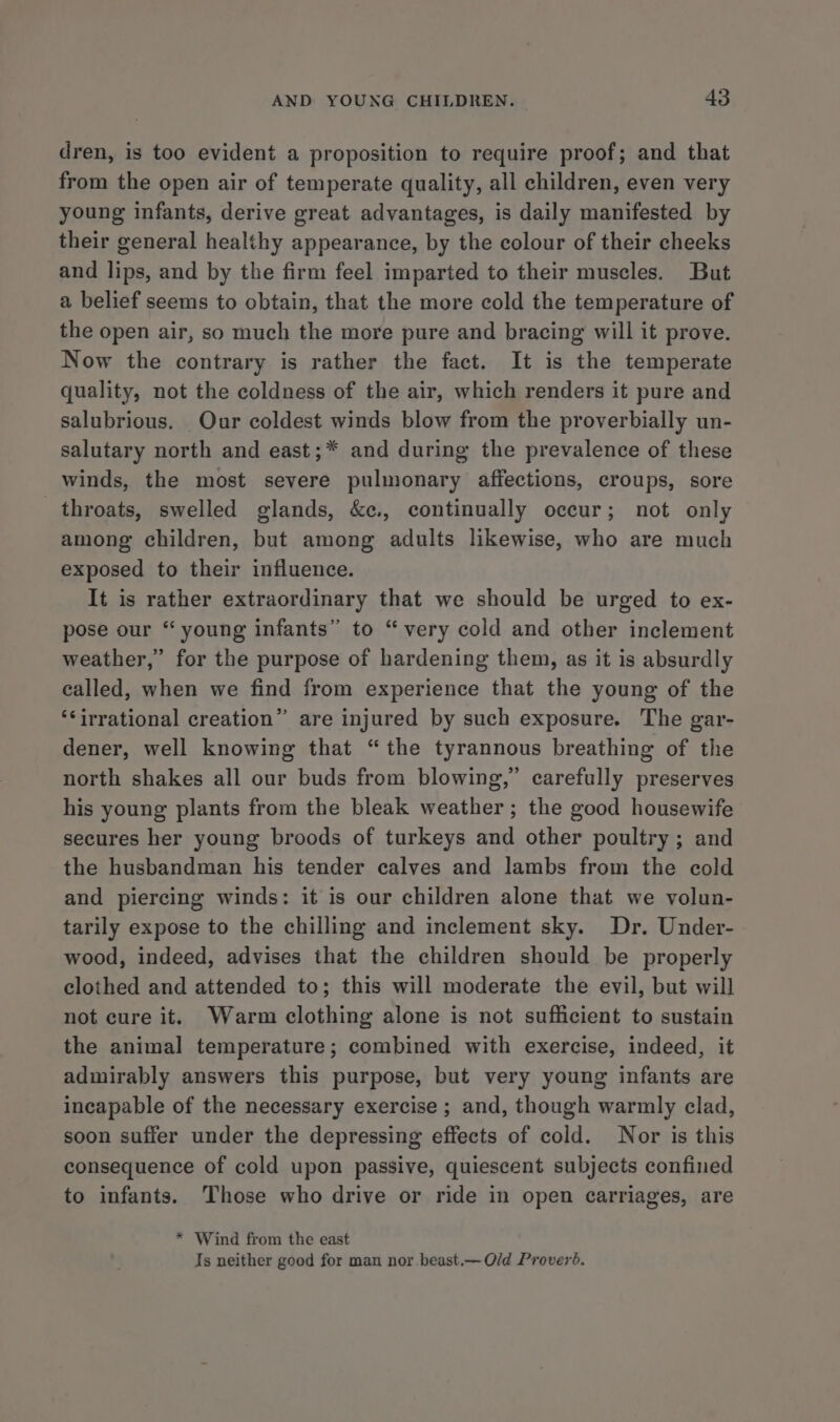 dren, is too evident a proposition to require proof; and that from the open air of temperate quality, all children, even very young infants, derive great advantages, is daily manifested by their general healthy appearance, by the colour of their cheeks and lips, and by the firm feel imparted to their muscles. But a belief seems to obtain, that the more cold the temperature of the open air, so much the more pure and bracing will it prove. Now the contrary is rather the fact. It is the temperate quality, not the coldness of the air, which renders it pure and salubrious. Our coldest winds blow from the proverbially un- salutary north and east;* and during the prevalence of these winds, the most severe pulmonary affections, croups, sore throats, swelled glands, &amp;c., continually occur; not only among children, but among adults likewise, who are much exposed to their influence. It is rather extraordinary that we should be urged to ex- pose our “ young infants” to “very cold and other inclement weather,” for the purpose of hardening them, as it is absurdly called, when we find from experience that the young of the ‘irrational creation” are injured by such exposure. The gar- dener, well knowing that “the tyrannous breathing of the north shakes all our buds from blowing,” carefully preserves his young plants from the bleak weather ; the good housewife secures her young broods of turkeys and other poultry; and the husbandman his tender calves and lambs from the cold and piercing winds: it is our children alone that we volun- tarily expose to the chilling and inclement sky. Dr. Under- wood, indeed, advises that the children should be properly clothed and attended to; this will moderate the evil, but will not cure it. Warm clothing alone is not sufficient to sustain the animal temperature; combined with exercise, indeed, it admirably answers this purpose, but very young infants are incapable of the necessary exercise ; and, though warmly clad, soon suffer under the depressing effects of cold. Nor is this consequence of cold upon passive, quiescent subjects confined to infants. Those who drive or ride in open carriages, are * Wind from the east Is neither good for man nor.beast.— Old Proveré.