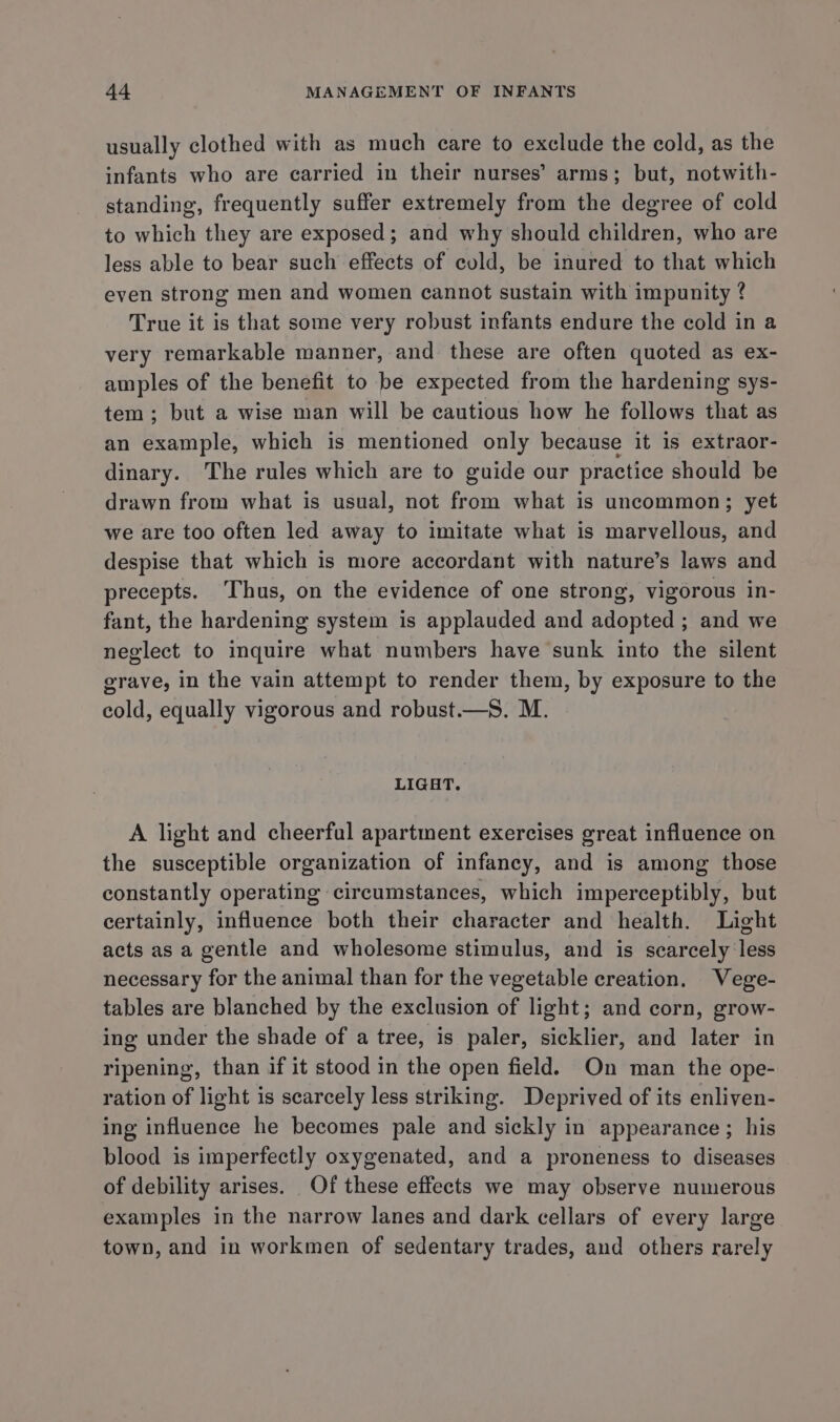usually clothed with as much care to exclude the cold, as the infants who are carried in their nurses’ arms; but, notwith- standing, frequently suffer extremely from the degree of cold to which they are exposed; and why should children, who are less able to bear such effects of cold, be inured to that which even strong men and women cannot sustain with impunity ? True it is that some very robust infants endure the cold in a very remarkable manner, and these are often quoted as ex- amples of the benefit to be expected from the hardening sys- tem; but a wise man will be cautious how he follows that as an example, which is mentioned only because it is extraor- dinary. The rules which are to guide our practice should be drawn from what is usual, not from what is uncommon; yet we are too often led away to imitate what is marvellous, and despise that which is more accordant with nature’s laws and precepts. Thus, on the evidence of one strong, vigorous in- fant, the hardening system is applauded and adopted ; and we neglect to inquire what numbers have sunk into the silent grave, in the vain attempt to render them, by exposure to the cold, equally vigorous and robust.—S. M. LIGHT. A light and cheerful apartment exercises great influence on the susceptible organization of infancy, and is among those constantly operating circumstances, which imperceptibly, but certainly, influence both their character and health. Light acts as a gentle and wholesome stimulus, and is scarcely less necessary for the animal than for the vegetable creation. Vege- tables are blanched by the exclusion of light; and corn, grow- ing under the shade of a tree, is paler, sicklier, and later in ripening, than if it stood in the open field. On man the ope- ration of light is scarcely less striking. Deprived of its enliven- ing influence he becomes pale and sickly in appearance; his blood is imperfectly oxygenated, and a proneness to diseases of debility arises. Of these effects we may observe numerous examples in the narrow lanes and dark cellars of every large town, and in workmen of sedentary trades, and others rarely